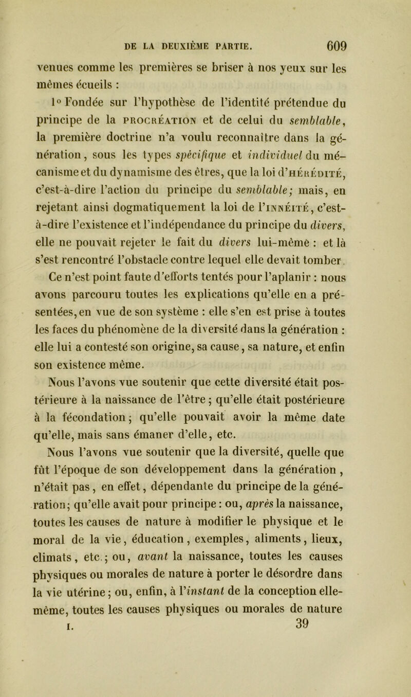 venues comme les premières se briser à nos yeux sur les mêmes écueils : 1° Fondée sur l’hypothèse de l’identité prétendue du principe de la procréation et de celui du semblable, la première doctrine n’a voulu reconnaître dans la gé- nération, sous les types spécifique et individuel du mé- canisme et du dynamisme des êtres, que la loi d’HÉRÉDiTÉ, c’est-à-dire l’actioD du principe du semblable; mais, en rejetant ainsi dogmatiquement la loi de I’innéité, c’est- à-dire l’existence et l’indépendance du principe du divers, elle ne pouvait rejeter le fait du divers lui-même : et là s’est rencontré l’obstacle contre lequel elle devait tomber Ce n’est point faute d’efforts tentés pour l’aplanir : nous avons parcouru toutes les explications qu’elle en a pré- sentées, en vue de son système : elle s’en est prise à toutes les faces du phénomène de la diversité dans la génération : elle lui a contesté son origine, sa cause, sa nature, et enfin son existence même. Nous l’avons vue soutenir que cette diversité était pos- térieure à la naissance de l’être ; qu’elle était postérieure à la fécondation ; qu’elle pouvait avoir la même date qu’elle, mais sans émaner d’elle, etc. Nous l’avons vue soutenir que la diversité, quelle que fût l’époque de son développement dans la génération , n’était pas , en effet, dépendante du principe de la géné- ration; qu’elle avait pour principe : ou, après la naissance, toutes les causes de nature à modifier le physique et le moral de la vie, éducation, exemples, aliments, lieux, climats, etc.; ou, avant la naissance, toutes les causes physiques ou morales de nature à porter le désordre dans la vie utérine ; ou, enfin, à Y instant de la conception elle- même, toutes les causes physiques ou morales de nature 39 i.
