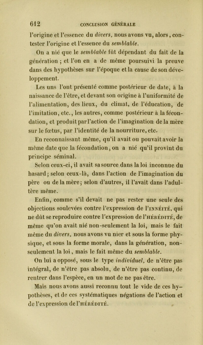 l’origine et l’essence du divers, nous avons vu, alors, con- tester l’origine et l’essence du semblable. On a nié que le semblable fût dépendant du fait de la génération ; et l’on en a de même poursuivi la preuve dans des hypothèses sur l’époque et la cause de son déve- loppement. Les uns l’ont présenté comme postérieur de date, à la naissance de l’être, et devant son origine à l’uniformité de l’alimentation, des lieux, du climat, de l’éducation, de l’imitation, etc., les autres, comme postérieur à la fécon- dation, et produit par l’action de l’imagination delà mère sur le fœtus, par l’identité de la nourriture, etc. En reconnaissant même, qu’il avait ou pouvait avoir la même date que la fécondation, on a nié qu’il provînt du principe séminal. Selon ceux-ci, il avait sa source dans la loi inconnue du hasard; selon ceux-là, dans l’action de l’imagination du père ou de la mère; selon d’autres, il l’avait dans l’adul- tère même. Enfin, comme s’il devait ne pas rester une seule des objections soulevées contre l’expression de Finnéité, qui ne dût se reproduire contre l’expression de I’hérédité, de même qu’on avait nié non-seulement la loi, mais le fait même du divers, nous avons vu nier et sous la forme phy- sique, et sous la forme morale, dans la génération, non- seulement la loi, mais le fait même du semblable. On lui a opposé, sous le type individuel, de n’être pas intégral, de n’ètre pas absolu, de n’être pas continu, de rentrer dans l’espèce, en un mot de ne pas être. Mais nous avons aussi reconnu tout le vide de ces hy- pothèses, et de ces systématiques négations de l’action et de l’expression de I’hérédité.