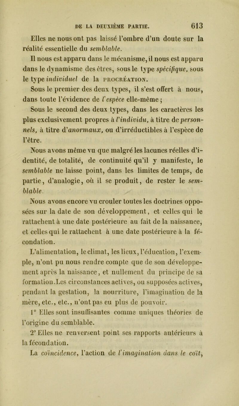 Elles ne nous ont pas laissé l’ombre d’un doute sur la réalité essentielle du semblable. Il nous est apparu dans le mécanisme, il nous est apparu dans le dynamisme des êtres, sous le type spécifique, sous le type individuel de la procréation. Sous le premier des deux types, il s’est offert à nous, dans toute l’évidence de l'espèce elle-même; Sous le second des deux types, dans les caractères les plus exclusivement propres à Vindividu, à titre de person- nels, à titre dd anormaux, ou d’irréductibles à l’espèce de l’être. Nous avons même vu que malgré les lacunes réelles d’i- dentité, de totalité, de continuité qu’il y manifeste, le semblable ne laisse point, dans les limites de temps, de partie, d’analogie, où il se produit, de rester le sem- blable. Nous avons encore vu crouler toutes les doctrines oppo- sées sur la dale de son développement, et celles qui le rattachent à une date postérieure au fait de la naissance, et celles qui le rattachent à une date postérieure à la fé- condation. L’alimentation, le climat, les lieux, l’éducation, l’exem- ple, n’ont pu nous rendre compte que de son développe- ment après la naissance, et nullement du principe de sa formation.Les circonstances actives, ou supposées actives, pendant la gestation, la nourriture, l’imagination de la mère, etc., etc., n’ont pas eu plus de pouvoir. 1° Elles sont insuffisantes comme uniques théories de l’origine du semblable. T Elles ne renversent point ses rapports antérieurs à la fécondation. La coïncidence, l’action de Vimagination dans le coït,