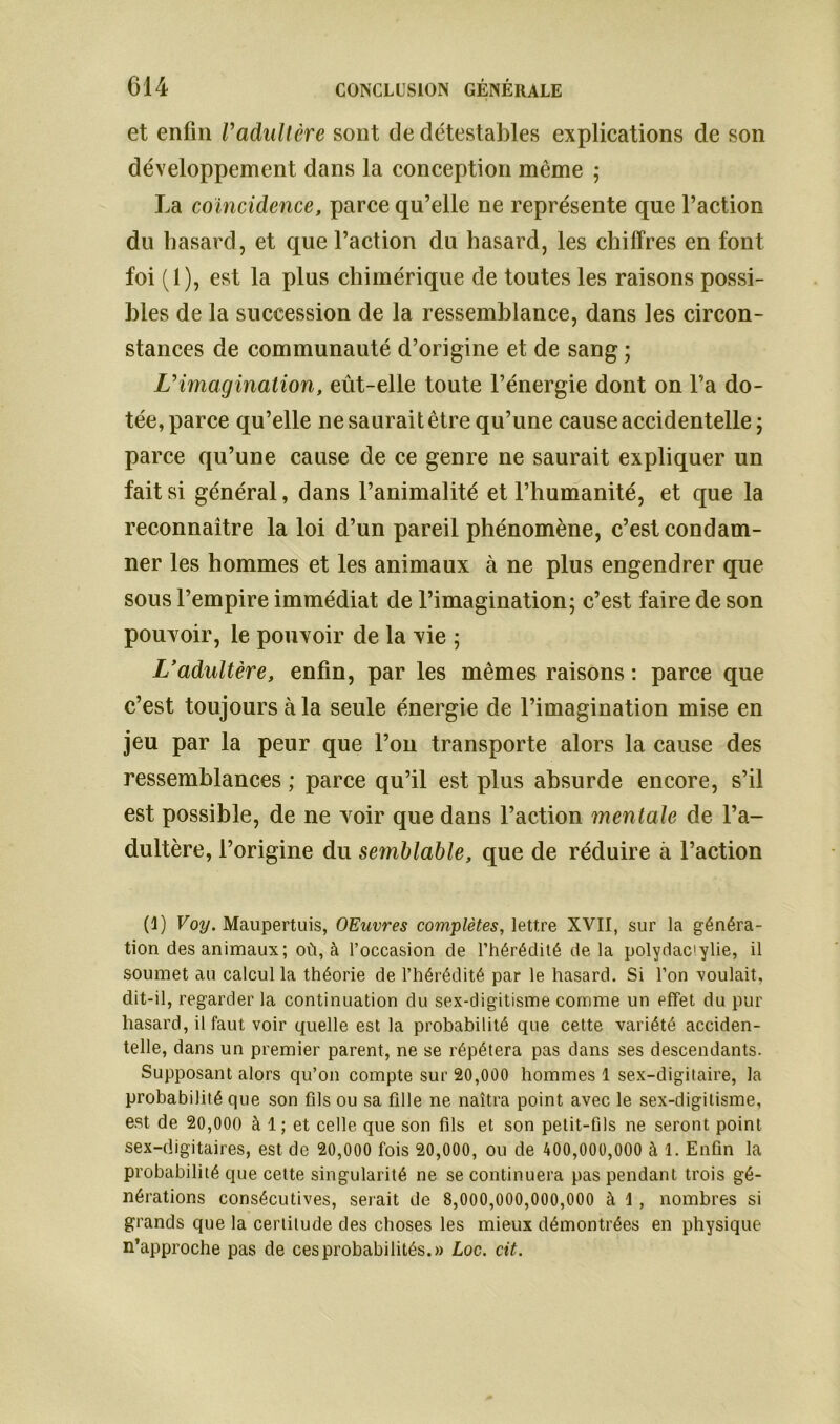 et enfin Vadultère sont de détestables explications cle son développement dans la conception même ; La coïncidence, parce qu’elle ne représente que l’action du hasard, et que l’action du hasard, les chiffres en font foi (1), est la plus chimérique de toutes les raisons possi- bles de la succession de la ressemblance, dans les circon- stances de communauté d’origine et de sang ; L’imagination, eût-elle toute l’énergie dont on l’a do- tée, parce qu’elle ne saurait être qu’une cause accidentelle ; parce qu’une cause de ce genre ne saurait expliquer un fait si général, dans l’animalité et l’humanité, et que la reconnaître la loi d’un pareil phénomène, c’est condam- ner les hommes et les animaux à ne plus engendrer que sous l’empire immédiat de l’imagination; c’est faire de son pouvoir, le pouvoir de la vie ; L’adultère, enfin, par les mêmes raisons : parce que c’est toujours à la seule énergie de l’imagination mise en jeu par la peur que l’on transporte alors la cause des ressemblances ; parce qu’il est plus absurde encore, s’il est possible, de ne voir que dans l’action mentale de l’a- dultère, l’origine du semblable, que de réduire à l’action (1) Voy. Maupertuis, OEuvres complètes, lettre XVII, sur la généra- tion des animaux; où, à l’occasion de l’hérédité delà polydac'ylie, il soumet au calcul la théorie de l’hérédité par le hasard. Si l’on voulait, dit-il, regarder la continuation du sex-digitisme comme un effet du pur hasard, il faut voir quelle est la probabilité que cette variété acciden- telle, dans un premier parent, ne se répétera pas dans ses descendants. Supposant alors qu’on compte sur 20,000 hommes 1 sex-digitaire, la probabilité que son fils ou sa fille ne naîtra point avec le sex-digitisme, est de 20,000 à 1 ; et celle que son fils et son petit-fils ne seront point sex-digitaires, est de 20,000 fois 20,000, ou de 400,000,000 à 1. Enfin la probabilité que cette singularité ne se continuera pas pendant trois gé- nérations consécutives, serait de 8,000,000,000,000 à 1 , nombres si grands que la certitude des choses les mieux démontrées en physique n’approche pas de ces probabilités.» Loc. cit.