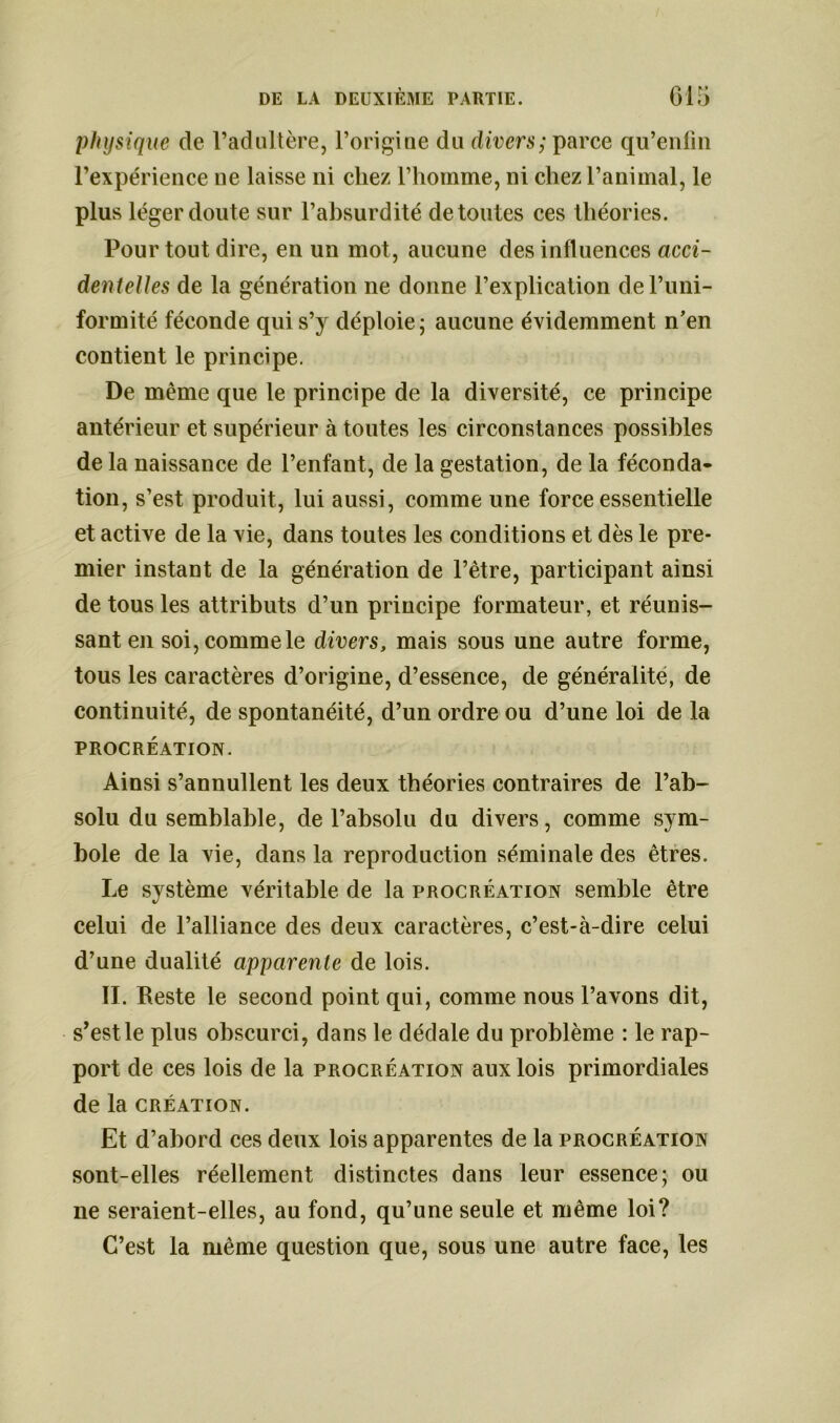 physique de l’adultère, l’origine du divers; parce qu’enfm l’expérience ne laisse ni chez l’homme, ni chez l’animal, le plus léger doute sur l’absurdité de toutes ces théories. Pour tout dire, en un mot, aucune des influences acci- dentelles de la génération ne donne l’explication de l’uni- formité féconde qui s’y déploie; aucune évidemment n’en contient le principe. De même que le principe de la diversité, ce principe antérieur et supérieur à toutes les circonstances possibles de la naissance de l’enfant, de la gestation, de la féconda- tion, s’est produit, lui aussi, comme une force essentielle et active de la vie, dans toutes les conditions et dès le pre- mier instant de la génération de l’être, participant ainsi de tous les attributs d’un principe formateur, et réunis- sant en soi, comme le divers, mais sous une autre forme, tous les caractères d’origine, d’essence, de généralité, de continuité, de spontanéité, d’un ordre ou d’une loi de la PROCRÉATION. Ainsi s’annullent les deux théories contraires de l’ab- solu du semblable, de l’absolu du divers, comme sym- bole de la vie, dans la reproduction séminale des êtres. Le système véritable de la procréation semble être celui de l’alliance des deux caractères, c’est-à-dire celui d’une dualité apparente de lois. II. Reste le second point qui, comme nous l’avons dit, s’est le plus obscurci, dans le dédale du problème : le rap- port de ces lois de la procréation aux lois primordiales de la création. Et d’abord ces deux lois apparentes de la procréation sont-elles réellement distinctes dans leur essence; ou ne seraient-elles, au fond, qu’une seule et même loi? C’est la même question que, sous une autre face, les