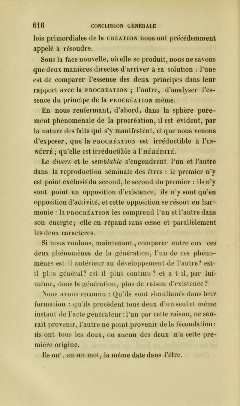 lois primordiales de la création nous ont précédemment appelé à résoudre. Sous la face nouvelle, où elle se produit, nous ne savons que deux manières directes d’arriver à sa solution : l’une est de comparer l’essence des deux principes dans leur rapport avec la procréation ; l’autre, d’analyser l’es- sence du principe de la procréation même. En nous renfermant, d’abord, dans la sphère pure- ment phénoménale de la procréation, il est évident, par la nature des faits qui s’y manifestent, et que nous venons d’exposer, que la procréation est irréductible à I’in- néité ; qu’elle est irréductible à I’hérédité. Le divers et le semblable s’engendrent l’un et l’autre dans la reproduction séminale des êtres : le premier n’y est point exclusif du second, le second du premier : ils n’y sont point en opposition d’existence, ils n’y sont qu’en opposition d’activité, et cette opposition se résout en har- monie : la procréation les comprend l’un et l’autre dans son énergie; elle en répand sans cesse et parallèlement les deux caractères. Si nous voulons, maintenant, comparer entre eux ces deux phénomènes de la génération, l’un de ces phéno- mènes est-il antérieur au développement de l’autre? est- il plus général? est-il plus continu? et a-t-il, par lui- même, dans la génération, plus de raison d’existence? Nous avons reconnu : Qu’ils sont simultanés dans leur formation : qu’ils procèdent tous deux d’un seul et même instant de l’acte générateur : l’un par cette raison, ne sau- rait provenir, l’autre ne point provenir de la fécondation : ils ont tous les deux, ou aucun des deux n’a cette pre- mière origine. Ils ou', en un mot, la même date dans l’être.