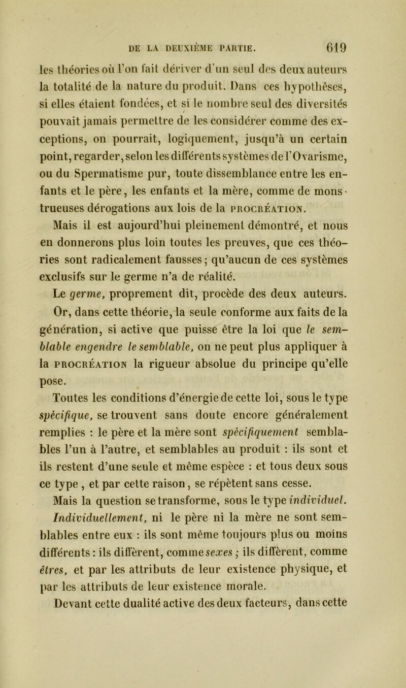 les théories où l’on fait dériver d’un seul des deux auteurs la totalité de la nature du produit. Dans ces hypothèses, si elles étaient fondées, et si le nombre seul des diversités / pouvait jamais permettre de les considérer comme des ex- ceptions, on pourrait, logiquement, jusqu’à un certain point, regarder, selon les différents systèmes de l’Ovarisme, ou du Spermatisme pur, toute dissemblance entre les en- fants et le père, les enfants et la mère, comme de mons- trueuses dérogations aux lois de la procréation. Mais il est aujourd’hui pleinement démontré, et nous en donnerons plus loin toutes les preuves, que ces théo- ries sont radicalement fausses ; qu’aucun de ces systèmes exclusifs sur le germe n’a de réalité. Le germe, proprement dit, procède des deux auteurs. Or, dans cette théorie, la seule conforme aux faits de la génération, si active que puisse être la loi que le sem- blable engendre le semblable, on ne peut plus appliquer à la procréation la rigueur absolue du principe qu’elle pose. Toutes les conditions d’énergie de cette loi, sous le type spécifique, se trouvent sans doute encore généralement remplies : le père et la mère sont spécifiquement sembla- bles l’un à l’autre, et semblables au produit : ils sont et ils restent d’une seule et même espèce : et tous deux sous ce type , et par cette raison, se répètent sans cesse. Mais la question se transforme, sous le type individuel. Individuellement, ni le père ni la mère ne sont sem- blables entre eux : ils sont même toujours plus ou moins différents : ils diffèrent, comme sexes ; ils diffèrent, comme êtres, et par les attributs de leur existence physique, et par les attributs de leur existence morale. Devant cette dualité active des deux facteurs, dans cette