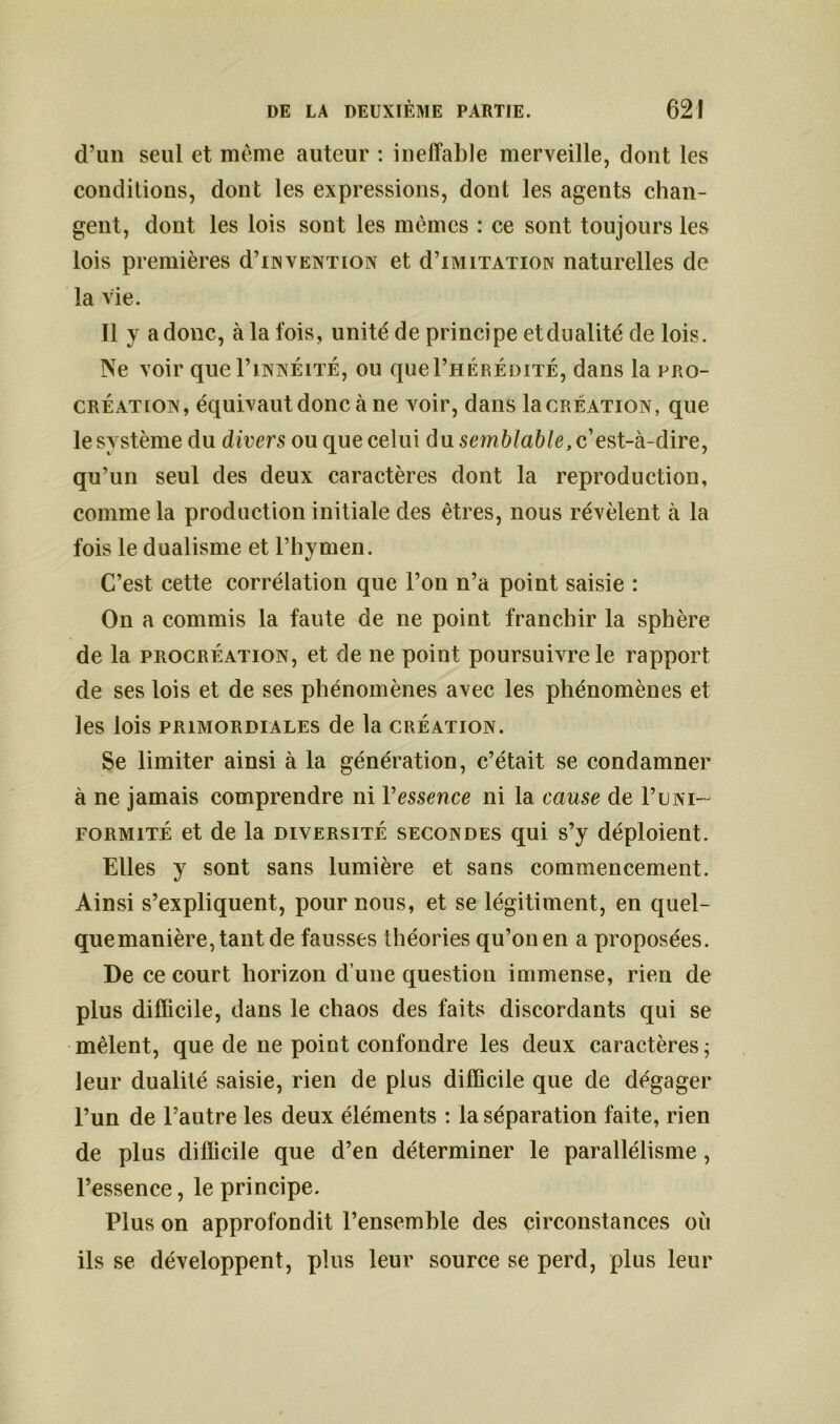 d’un seul et même auteur : ineffable merveille, dont les conditions, dont les expressions, dont les agents chan- gent, dont les lois sont les mêmes : ce sont toujours les lois premières d’iNVENTiON et d’iMiTATiON naturelles de la vie. Il y a donc, à la fois, unité de principe et dualité de lois. Ne voir quel’iNNÉiTÉ, ou quel’HÉRÉDiTÉ, dans la pro- création, équivaut donc à ne voir, dans la création, que le système du divers ou que celui d u semblable, c’est-à-dire, qu’un seul des deux caractères dont la reproduction, comme la production initiale des êtres, nous révèlent à la fois le dualisme et l’hymen. C’est cette corrélation que l’on n’a point saisie : On a commis la faute de ne point franchir la sphère de la procréation, et de ne point poursuivre le rapport de ses lois et de ses phénomènes avec les phénomènes et les lois primordiales de la création. Se limiter ainsi à la génération, c’était se condamner à ne jamais comprendre ni l'essence ni la cause de P uni- formité et de la diversité secondes qui s’y déploient. Elles y sont sans lumière et sans commencement. Ainsi s’expliquent, pour nous, et se légitiment, en quel- quemanière,tantde fausses théories qu’on en a proposées. De ce court horizon d’une question immense, rien de plus difficile, dans le chaos des faits discordants qui se mêlent, que de ne point confondre les deux caractères ; leur dualité saisie, rien de plus difficile que de dégager l’un de l’autre les deux éléments : la séparation faite, rien de plus difficile que d’en déterminer le parallélisme, l’essence, le principe. Plus on approfondit l’ensemble des circonstances où ils se développent, plus leur source se perd, plus leur
