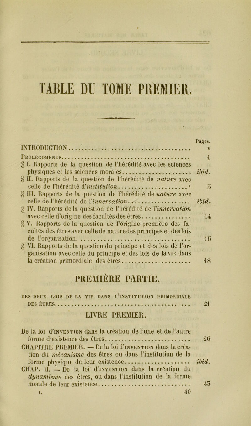 TABLE DU TOME PREMIER. Pages. INTRODUCTION v Prolégomènes 1 § I. Rapports de la question de l’hérédité avec les sciences physiques et les sciences morales ibid. § II. Rapports de la question de l’hérédité de nature avec celle de l’hérédité d’institution • 5 $ III. Rapports de la question de l’hérédité de nature avec celle de l'hérédité de l’innervation ibid. § IV. Rapports de la question de l’hérédité de Y innervation avec celle d’origine des facultés des êtres 14 § V. Rapports de la question de l’origine première des fa- cultés des êtres avec celle de nature des principes et des lois de l’organisation J6 g VI. Rapports de la question du principe et des lois de l’or- ganisation avec celle du principe et des lois de la vie dans la création primordiale des êtres 18 PREMIÈRE PARTIE. I DES DEUX LOIS DE LA. VIE DANS L’INSTITUTION PRIMORDIALE DES ETRES 21 LIVRE PREMIER. De la loi d’iNVENTioN dans la création de l’une et de l’autre forme d’existence des êtres 2(5 CHAPITRE PREMIER. —Delà loi d’iNVENTioN dans la créa- tion du mécanisme des êtres ou dans l’institution de la forme physique de leur existence ibid. CIIAP. II. — De la loi d’iNVENTioN dans la création du dynamisme des êtres, ou dans l’institution de la forme morale de leur existence 45 i. 40