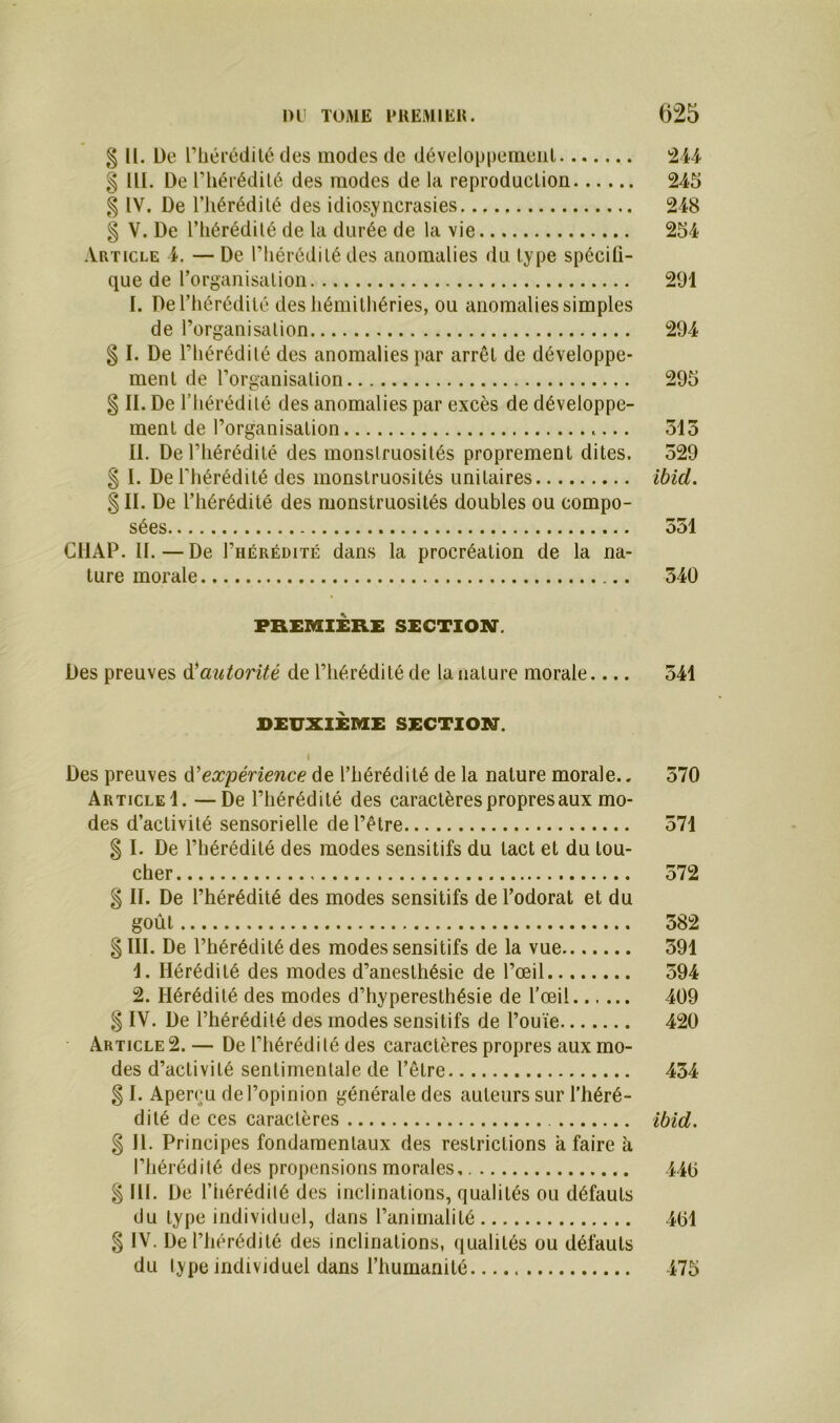 § U. De l’hérédité des modes de développement 244 § 111. De l’hérédité des modes de la reproduction 245 § IV. De l'hérédité des idiosyncrasies 248 § V. De l’hérédité de la durée de la vie 254 Article 4. — De l’hérédité des anomalies du type spécifi- que de l'organisation 291 I. De l’hérédité des hémithéries, ou anomalies simples de l’organisation 294 § I. De l’hérédité des anomalies par arrêt de développe- ment de l’organisation 295 § II. De l’hérédité des anomalies par excès de développe- ment de l’organisation 515 II. De l’hérédité des monstruosités proprement dites. 529 § I. De l'hérédité des monstruosités unitaires ibid. § II. De l’hérédité des monstruosités doubles ou compo- sées 551 C41AP. II.—De I’hérédité dans la procréation de la na- ture morale 540 PREMIÈRE SECTION. Des preuves d'autorité de l’hérédité de la nature morale.... 541 DEUXIÈME SECTION. I Des preuves d’expérience de l’hérédité de la nature morale.. 570 Article 1. —De l’hérédité des caractères propres aux mo- des d’activité sensorielle de l’être 571 § I. De l’hérédité des modes sensitifs du tact et du tou- cher 572 § II. De l’hérédité des modes sensitifs de l’odorat et du goût 582 § III. De l’hérédité des modes sensitifs de la vue 591 1. Hérédité des modes d’anesthésie de l’œil 594 2. Hérédité des modes d’hyperesthésie de l’œil 409 % IV. De l’hérédité des modes sensitifs de l’ouïe 420 Article 2.— De l’hérédité des caractères propres aux mo- des d’activité sentimentale de l’être 454 g I. Aperçu de l’opinion générale des auteurs sur l’héré- dité de ces caractères ibid. % II. Principes fondamentaux des restrictions a faire à l’hérédité des propensions morales 440 $ lit. De l’hérédité des inclinations, qualités ou défauts du type individuel, dans l’animalité 401 § IV. De l’hérédité des inclinations, qualités ou défauts du type individuel dans l’humanité 475