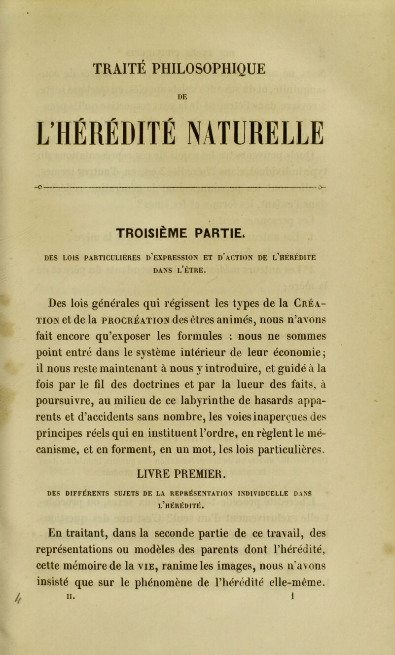 TRAITÉ PHILOSOPHIQUE DE L’HÉRÉDITÉ NATURELLE _o o- TROISIÈME PARTIE. DES LOIS PARTICULIÈRES D’EXPRESSION ET D’ACTION DE L’HÉRÉDITÉ dans l’être. Des lois générales qui régissent les types de la Créa- tion et de la procréation des êtres animés, nous n’avons fait encore qu’exposer les formules : nous ne sommes point entré dans le système intérieur de leur économie ; il nous reste maintenant à nous y introduire, et guidé à la fois par le fil des doctrines et par la lueur des faits, à poursuivre, au milieu de ce labyrinthe de hasards appa- rents et d’accidents sans nombre, les voies inaperçues des principes réels qui en instituent l’ordre, en règlent le mé- canisme, et en forment, en un mot, les lois particulières. LIVRE PREMIER. DES DIFFÉRENTS SUJETS DE LA REPRÉSENTATION INDIVIDUELLE DANS l’hérédité. En traitant, dans la seconde partie de ce travail, des représentations ou modèles des parents dont l’hérédité, cette mémoire de la vie, ranime les images, nous n'avons insisté que sur le phénomène de l’hérédité elle-même.