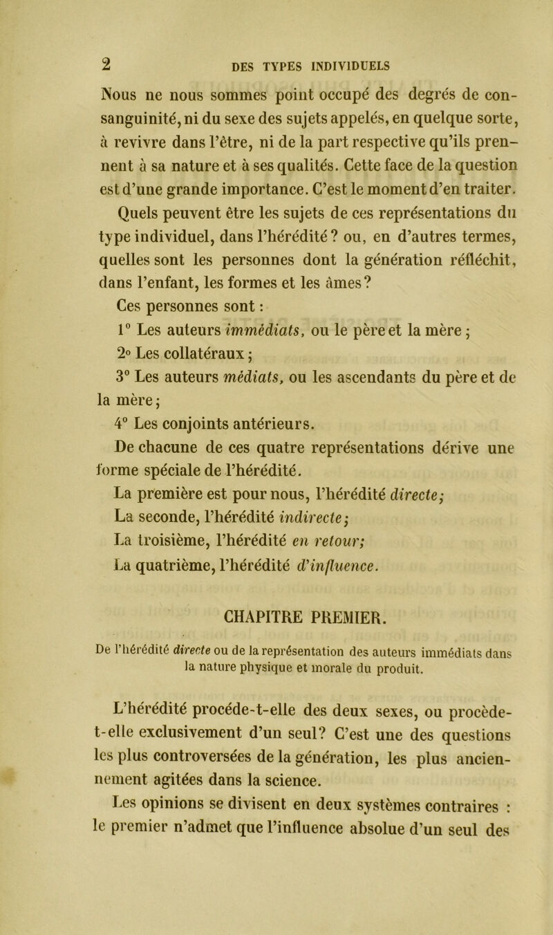 Nous ne nous sommes point occupé des degrés de con- sanguinité, ni du sexe des sujets appelés, en quelque sorte, à revivre dans l’être, ni de la part respective qu’ils pren- nent à sa nature et à ses qualités. Cette face de la question est d’une grande importance. C’est le moment d’en traiter. Quels peuvent être les sujets de ces représentations du type individuel, dans l’hérédité? ou, en d’autres termes, quelles sont les personnes dont la génération réfléchit, dans l’enfant, les formes et les âmes? Ces personnes sont : 1° Les auteurs immédiats, ou le père et la mère ; 2° Les collatéraux ; 3° Les auteurs médiats, ou les ascendants du père et de la mère j 4° Les conjoints antérieurs. De chacune de ces quatre représentations dérive une forme spéciale de l’hérédité. La première est pour nous, l’hérédité directe; La seconde, l’hérédité indirecte; La troisième, l’hérédité en retour; La quatrième, l’hérédité d’influence. CHAPITRE PREMIER. De l’hérédité directe ou de la représentation des auteurs immédiats dans la nature physique et morale du produit. L’hérédité procéde-t-elle des deux sexes, ou procède- t-elle exclusivement d’un seul? C’est une des questions les plus controversées de la génération, les plus ancien- nement agitées dans la science. Les opinions se divisent en deux systèmes contraires : le premier n’admet que l’influence absolue d’un seul des