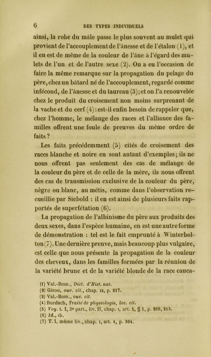 ainsi, la robe du mâle passe le plus souvent au mulet qui provient de l’accouplement de l’ànesse et de l’étalon (1), et il en est de même de la couleur de l’àne à l’égard des mu- lets de l’un et de l’autre sexe (2). On a eu l’occasion de faire la même remarque sur la propagation du pelage du père, chez un bâtard né de l’accouplement, regardé comme infécond, de l’ànesse et du taureau (3); et on l’a renouvelée chez le produit du croisement non moins surprenant de la vache et du cerf (4) : est-il enfin besoin de rappeler que, chez l’homme, le mélange des races et l’alliance des fa- milles offrent une foule de preuves du même ordre de faits ? Les faits précédemment (5) cités de croisement des races blanche et noire en sont autant d’exemples ; ils ne nous offrent pas seulement des cas de mélangé de la couleur du père et de celle de la mère, ils nous offrent des cas de transmission exclusive de la couleur du père, nègre ou blanc, au métis, comme dans l’observation re- cueillie par Siebold : il en est ainsi de plusieurs faits rap- portés de superfétation (6). La propagation de l’albinisme du père aux produits des deux sexes, dans l’espèce humaine, en est une autre forme de démonstration : tel est le fait emprunté à AVinterbol- ton(7). Une dernière preuve, mais beaucoup plus vulgaire, est celle que nous présente la propagation de la couleur des cheveux, dans les familles formées par la réunion de la variété brune et de la variété blonde de la race cauca- (1) Val.-Bom., Dict. d’Hist. nat. (2) Girou, ouv. cit.} chap. ix, p. 217. (3) Val.-Bom., ouv. cit. (4) Burdach, Traité de physiologie, loc. cit. (5) Voy. t. I, 2e part., liv. II, chap. i, art. 1, § 1, p. 209, 213. (6) ld., ih. (7) T. I, même liv.,chap. i, art. 4, p. 304.