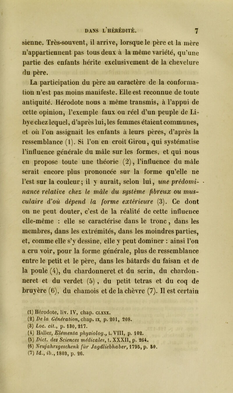 sienne. Très-souvent, il arrive, lorsque le père et la mère n’appartiennent pas tous deux à la même variété, qu’une partie des enfants hérite exclusivement de la chevelure du père. La participation du père au caractère de la conforma- tion n’est pas moins manifeste. Elle est reconnue de toute antiquité. Hérodote nous a même transmis, à l’appui de cette opinion, l’exemple faux ou réel d’un peuple de Li- bye chez lequel, d’après lui, les femmes étaient communes, et où l’on assignait les enfants à leurs pères, d’après la ressemblance (1). Si l’on en croit Girou, qui systématise l’influence générale du mâle sur les formes, et qui nous en propose toute une théorie (2), l’influence du mâle serait encore plus prononcée sur la forme qu’elle ne l’est sur la couleur; il y aurait, selon lui, une prédomi- • nance relative chez le mâle du système fibreux ou mus- culaire d’où dépend la forme extérieure (3). Ce dont on ne peut douter, c’est de la réalité de cette influence elle-même : elle se caractérise dans le tronc, dans les membres, dans les extrémités, dans les moindres parties, et, comme elle s’y dessine, elle y peut dominer : ainsi l’on a cru voir, pour la forme générale, plus de ressemblance entre le petit et le père, dans les bâtards du faisan et de la poule (4), du chardonneret et du serin, du chardon- neret et du verdet (5) , du petit tétras et du coq de bruyère (6), du chamois et de la chèvre (7). Il est certain (1) Hérodote, liv. IV, chap. clxxx. (2) Delà Génération, chap. ix, p. 201, 208. (3) Loc. cit., p. 130, 217. (4) Haller, Elèmenta physiolog., I. VIII, p. 102. (5) Dict. des Sciences médicales, t. XXXII, p. 264. (6) Neujahrsgeschenk fur Jagdliebhaber, 1795, p. 50. (7) Td., ib., 1803, p. 26.