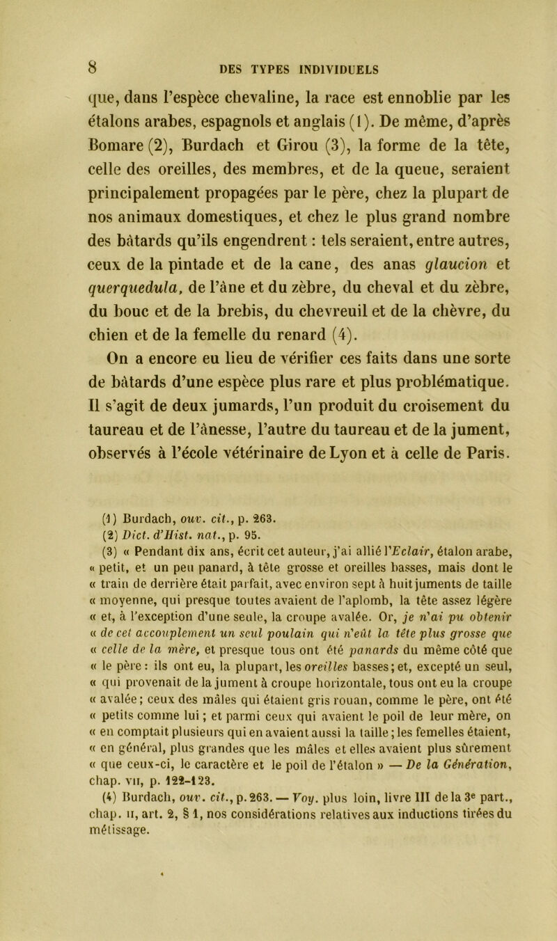 que, dans l’espèce chevaline, la race est ennoblie par les étalons arabes, espagnols et anglais (1). De même, d’après Bomare (2), Burdach et Girou (3), la forme de la tête, celle des oreilles, des membres, et de la queue, seraient principalement propagées par le père, chez la plupart de nos animaux domestiques, et chez le plus grand nombre des bâtards qu’ils engendrent : tels seraient, entre autres, ceux de la pintade et de la cane, des anas glaucion et querquedula, de l’àne et du zèbre, du cheval et du zèbre, du bouc et de la brebis, du chevreuil et de la chèvre, du chien et de la femelle du renard (4). On a encore eu lieu de vérifier ces faits dans une sorte de bâtards d’une espèce plus rare et plus problématique. Il s’agit de deux jumards, l’un produit du croisement du taureau et de l’ànesse, l’autre du taureau et de la jument, observés à l’école vétérinaire de Lyon et à celle de Paris. (1) Burdach, ouv. cit., p. 263. (2) Dict. d’Hist. nat., p. 95. (3) « Pendant dix ans, écrit cet auteur, j’ai allié Y Eclair, étalon arabe, « petit, et un peu panard, à tête grosse et oreilles basses, mais dont le « train de derrière était parfait, avec environ sept à huit juments de taille « moyenne, qui presque toutes avaient de l’aplomb, la tête assez légère « et, c\ l’exception d’une seule, la croupe avalée. Or, je n'ai pu obtenir « de cet accouplement un seul poulain qui n'eût la tête plus grosse que « celle de la mère, et presque tous ont été panards du même côté que « le père : ils ont eu, la plupart, les oreilles basses; et, excepté un seul, « qui provenait de la jument à croupe horizontale, tous ont eu la croupe « avalée; ceux des mâles qui étaient gris rouan, comme le père, ont été « petits comme lui ; et parmi ceux qui avaient le poil de leur mère, on « en comptait plusieurs qui en avaient aussi la taille ; les femelles étaient, « en général, plus grandes que les mâles et elles avaient plus sûrement « que ceux-ci, le caractère et le poil de l’étalon » — De la Génération, chap. vu, p. 122-123. (4) Burdach, ouv. cit., p.263. — Voy. plus loin, livre III delà 3e part., chap. h, art. 2, § 1, nos considérations relatives aux inductions tirées du métissage.