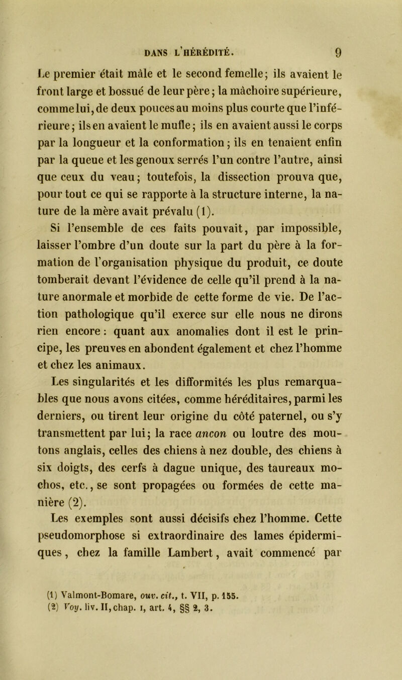 Le premier était mâle et le second femelle ; ils avaient le front large et bossue de leur père ; la mâchoire supérieure, comme lui, de deux pouces au moins plus courte que l’infé- rieure ; ils en avaient le mufle ; ils en avaient aussi le corps par la longueur et la conformation ; ils en tenaient enfin par la queue et les genoux serrés l’un contre l’autre, ainsi que ceux du veau; toutefois, la dissection prouva que, pour tout ce qui se rapporte à la structure interne, la na- ture de la mère avait prévalu (1). Si l’ensemble de ces faits pouvait, par impossible, laisser l’ombre d’un doute sur la part du père à la for- mation de l’organisation physique du produit, ce doute tomberait devant l’évidence de celle qu’il prend à la na- ture anormale et morbide de cette forme de vie. De l’ac- tion pathologique qu’il exerce sur elle nous ne dirons rien encore : quant aux anomalies dont il est le prin- cipe, les preuves en abondent également et chez l’homme et chez les animaux. Les singularités et les difformités les plus remarqua- bles que nous avons citées, comme héréditaires, parmi les derniers, ou tirent leur origine du côté paternel, ou s’y transmettent par lui; la race ancon ou loutre des mou- tons anglais, celles des chiens à nez double, des chiens à six doigts, des cerfs à dague unique, des taureaux mo- chos, etc., se sont propagées ou formées de cette ma- nière (2). Les exemples sont aussi décisifs chez l’homme. Cette pseudomorphose si extraordinaire des lames épidermi- ques , chez la famille Lambert, avait commencé par (1) Valmont-Bomare, ouv. cit., t. VII, p. 155. (2) Voy. liv. II,chap. i, art. 4, §§ 2, 3.