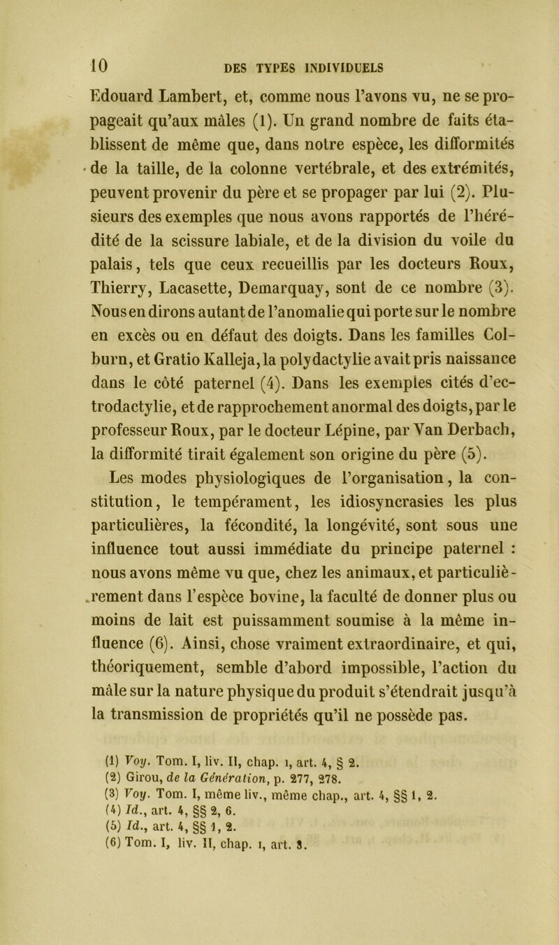 Edouard Lambert, et, comme nous l’avons vu, ne se pro- pageait qu’aux mâles (1). Un grand nombre de faits éta- blissent de même que, dans notre espèce, les difformités • de la taille, de la colonne vertébrale, et des extrémités, peuvent provenir du père et se propager par lui (2). Plu- sieurs des exemples que nous avons rapportés de l’héré- dité de la scissure labiale, et de la division du voile du palais, tels que ceux recueillis par les docteurs Roux, Thierry, Lacasette, Demarquay, sont de ce nombre (3). Nous en dirons autant de l’anomalie qui porte sur le nombre en excès ou en défaut des doigts. Dans les familles Col- burn, et Gratio Kalleja,la polydactylie avait pris naissance dans le côté paternel (4). Dans les exemples cités d’ec- trodactylie, et de rapprochement anormal des doigts, par le professeur Roux, par le docteur Lépine, par Yan Derbach, la difformité tirait également son origine du père (5). Les modes physiologiques de l’organisation, la con- stitution, le tempérament, les idiosyncrasies les plus particulières, la fécondité, la longévité, sont sous une influence tout aussi immédiate du principe paternel : nous avons même vu que, chez les animaux, et particuliè- rement dans l’espèce bovine, la faculté de donner plus ou moins de lait est puissamment soumise à la même in- fluence (6). Ainsi, chose vraiment extraordinaire, et qui, théoriquement, semble d’abord impossible, l’action du male sur la nature physiq ue du produit s’étendrait jusqu’à la transmission de propriétés qu’il ne possède pas. (1) Voy. Tom. I, liv. II, chap. î, art. 4, § 2. (2) Girou, de la Génération, p. 277, 278. (3) Voy. Tom. I, même liv., même chap., art. 4, §§ 1, 2. (4) Id., art. 4, §§ 2, 6. (5) Jd., art. 4, §§1,2. (6) Tom. I, liv. Il, chap. i, art. 3.
