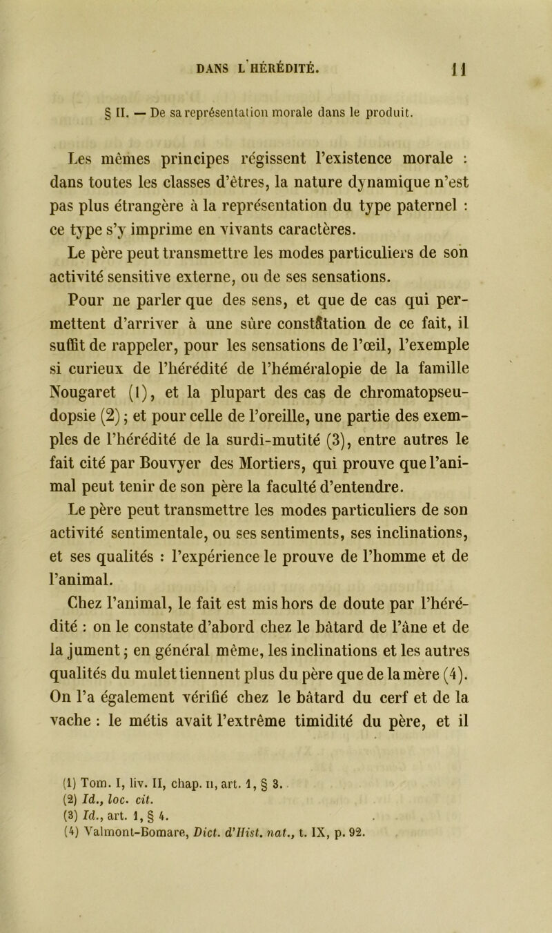 § II. — De sa représentation morale dans le produit. Les mêmes principes régissent l’existence morale : dans toutes les classes d’êtres, la nature dynamique n’est pas plus étrangère à la représentation du type paternel : ce type s’y imprime en vivants caractères. Le père peut transmettre les modes particuliers de son activité sensitive externe, ou de ses sensations. Pour ne parler que des sens, et que de cas qui per- mettent d’arriver à une sûre constatation de ce fait, il suffit de rappeler, pour les sensations de l’œil, l’exemple si curieux de l’hérédité de l’héméralopie de la famille Nougaret (1), et la plupart des cas de chromatopseu- dopsie (2) ; et pour celle de l’oreille, une partie des exem- ples de l’hérédité de la surdi-mutité (3), entre autres le fait cité par Bouvyer des Mortiers, qui prouve que l’ani- mal peut tenir de son père la faculté d’entendre. Le père peut transmettre les modes particuliers de son activité sentimentale, ou ses sentiments, ses inclinations, et ses qualités : l’expérience le prouve de l’homme et de l’animal. Chez l’animal, le fait est mis hors de doute par l’héré- dité : on le constate d’ahord chez le bâtard de l’àne et de la jument ; en général même, les inclinations et les autres qualités du mulet tiennent plus du père que de la mère (4). On l’a également vérifié chez le bâtard du cerf et de la vache : le métis avait l’extrême timidité du père, et il (1) Tom. I, liv. II, chap. il, art. 1, § 3. (2) Id., loc. cit. (3) Id., art. 1, § 4. (4) Valmont-Bomare, Dict. d’IIist. nat., t. IX, p. 92.