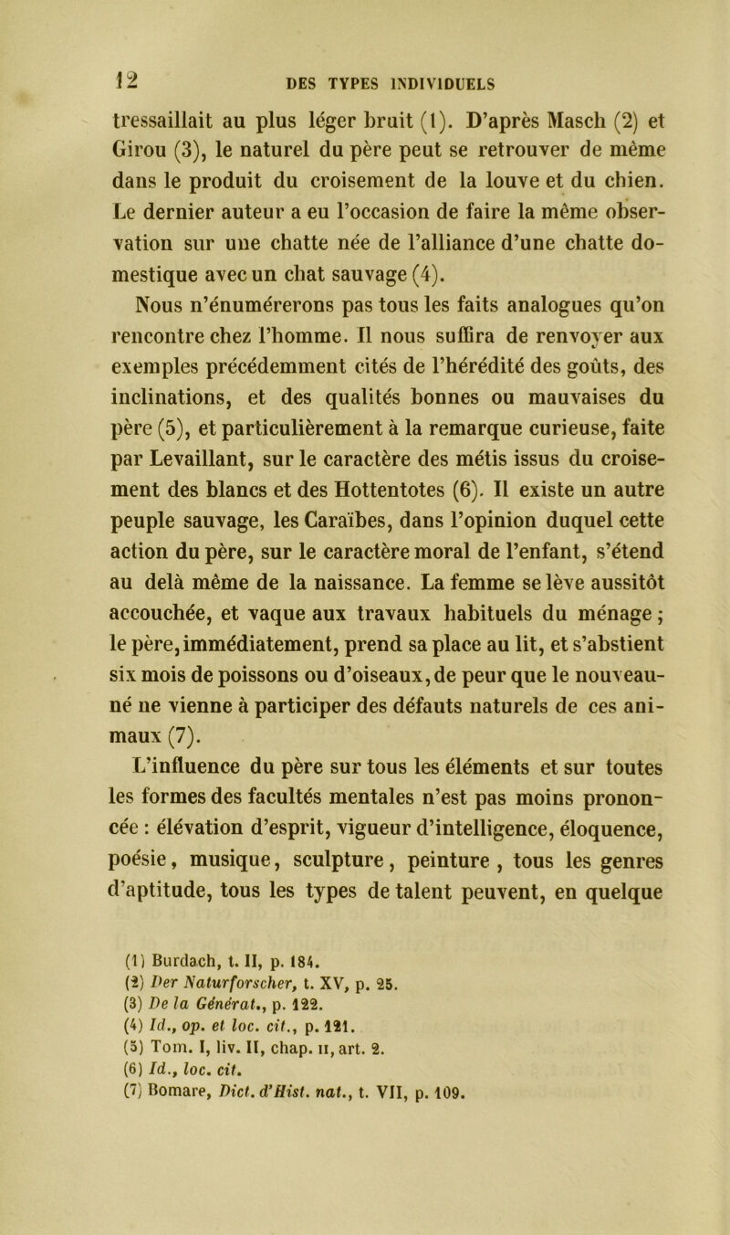 tressaillait au plus léger bruit (1). D’après Masch (2) et Girou (3), le naturel du père peut se retrouver de même dans le produit du croisement de la louve et du chien. Le dernier auteur a eu l’occasion de faire la même obser- vation sur une chatte née de l’alliance d’une chatte do- mestique avec un chat sauvage (4). Nous n’énumérerons pas tous les faits analogues qu’on rencontre chez l’homme. Il nous suffira de renvoy er aux «/ exemples précédemment cités de l’hérédité des goûts, des inclinations, et des qualités bonnes ou mauvaises du père (5), et particulièrement à la remarque curieuse, faite par Le vaillant, sur le caractère des métis issus du croise- ment des blancs et des Hottentotes (6). Il existe un autre peuple sauvage, les Caraïbes, dans l’opinion duquel cette action du père, sur le caractère moral de l’enfant, s’étend au delà même de la naissance. La femme se lève aussitôt accouchée, et vaque aux travaux habituels du ménage ; le père, immédiatement, prend sa place au lit, et s’abstient six mois de poissons ou d’oiseaux, de peur que le nouveau- né ne vienne à participer des défauts naturels de ces ani- maux (7). L’influence du père sur tous les éléments et sur toutes les formes des facultés mentales n’est pas moins pronon- cée : élévation d’esprit, vigueur d’intelligence, éloquence, poésie, musique, sculpture, peinture , tous les genres d’aptitude, tous les types de talent peuvent, en quelque (1) Burdach, t. II, p. 184. (2) Der Naturforscher, t. XV, p. 25. (3) De la Générâtp. 122. (4) îd., op. et loc. citp. 121. (5) Tom. I, liv. II, chap. n, art. 2. (6) Id.t loc. cit. (7) Bomare, Dict. d’Hist. nal., t. VII, p. 109.