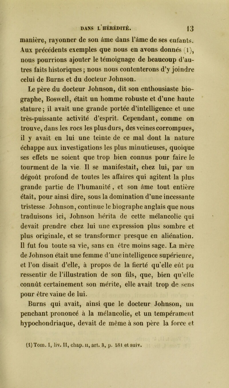 manière, rayonner de son àrne dans l’àme de ses enfants. Aux précédents exemples que nous en avons donnés (1), nous pourrions ajouter le témoignage de beaucoup d’au- tres faits historiques ; nous nous contenterons d’y joindre celui de Burns et du docteur Johnson. Le père du docteur Johnson, dit son enthousiaste bio- graphe, Boswell, était un homme robuste et d’une haute stature ; il avait une grande portée d’intelligence et une très-puissante activité d’esprit. Cependant, comme on trouve, dans les rocs les plus durs, des veines corrompues, il y avait en lui une teinte de ce mal dont la nature échappe aux investigations les plus minutieuses, quoique ses effets ne soient que trop bien connus pour faire le tourment de la vie II se manifestait, chez lui, par un dégoût profond de toutes les affaires qui agitent la plus grande partie de l’humanité , et son àme tout entière était, pour ainsi dire, sous la domination d’une incessante tristesse Johnson, continue le biographe anglais que nous traduisons ici, Johnson hérita de cette mélancolie qui devait prendre chez lui une expression plus sombre et plus originale, et se transformer presque en aliénation. Il fut fou toute sa vie, sans en être moins sage. La mère de Johnson était une femme d’une intelligence supérieure, et l’on disait d’elle, à propos de la fierté quelle eût pu ressentir de l’illustration de son fils, que, bien qu’elle connût certainement son mérite, elle avait trop de sens pour être vaine de lui. Burns qui avait, ainsi que le docteur Johnson, un penchant prononcé à la mélancolie, et un tempérament hypochondriaque, devait de même à son père la force et