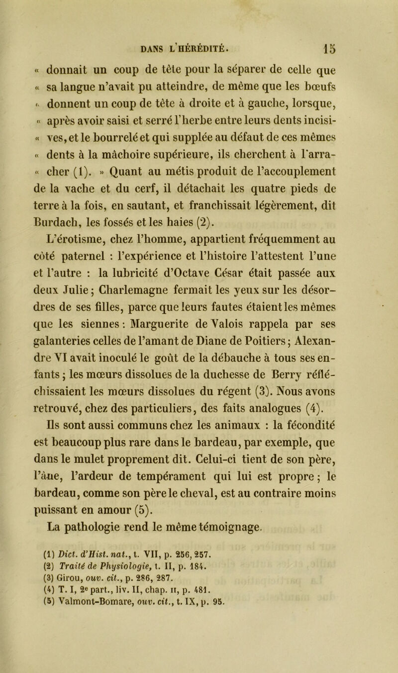 « donnait un coup de tète pour la séparer de celle que « sa langue n’avait pu atteindre, de même que les bœufs donnent un coup de tète à droite et à gauche, lorsque, « après avoir saisi et serré l’herbe entre leurs dents incisi- « ves, et le bourrelé et qui supplée au défaut de ces mêmes « dents à la mâchoire supérieure, ils cherchent à Barra- « cher (1). » Quant au métis produit de l’accouplement de la vache et du cerf, il détachait les quatre pieds de terre à la fois, en sautant, et franchissait légèrement, dit Burdach, les fossés et les haies (2). L’érotisme, chez l’homme, appartient fréquemment au côté paternel : l’expérience et l’histoire l’attestent l’une et l’autre : la lubricité d’Octave César était passée aux deux Julie ; Charlemagne fermait les yeux sur les désor- dres de ses filles, parce que leurs fautes étaient les mêmes que les siennes : Marguerite de Valois rappela par ses galanteries celles de l’amant de Diane de Poitiers ; Alexan- dre VI avait inoculé le goût de la débauche à tous ses en- fants ; les mœurs dissolues de la duchesse de Berry réflé- chissaient les mœurs dissolues du régent (3). Nous avons retrouvé, chez des particuliers, des faits analogues (4). Ils sont aussi communs chez les animaux : la fécondité est beaucoup plus rare dans le bardeau, par exemple, que dans le mulet proprement dit. Celui-ci tient de son père, l’âne, l’ardeur de tempérament qui lui est propre ; le bardeau, comme son père le cheval, est au contraire moins puissant en amour (5). La pathologie rend le même témoignage. (1) Dict. d’Hist. nat., t. VII, p. 256, 257. (2) Traité de Physiologie, t. II, p. 184. (3) Girou, ouv. cit., p. 286, 287. (4) T. I, 2e part., liv. II, chap. ii, p. 481. (5) Valmont-Bomare, ouv. cit., t. IX, p. 95.