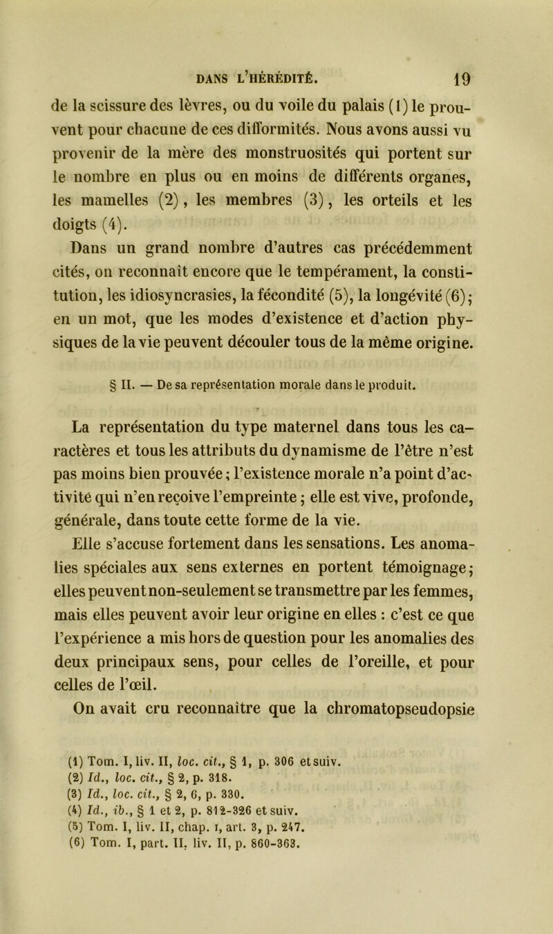 de la scissure des lèvres, ou du voile du palais (1) le prou- vent pour chacune de ces difformités. Nous avons aussi vu provenir de la mère des monstruosités qui portent sur le nombre en plus ou en moins de différents organes, les mamelles (2), les membres (3), les orteils et les doigts (4). Dans un grand nombre d’autres cas précédemment cités, on reconnaît encore que le tempérament, la consti- tution, les idiosyncrasies, la fécondité (5), la longévité (6) ; en un mot, que les modes d’existence et d’action phy- siques de la vie peuvent découler tous de la même origine. § II. — De sa représentation morale dans le produit. La représentation du type maternel dans tous les ca- ractères et tous les attributs du dynamisme de l’être n’est pas moins bien prouvée ; l’existence morale n’a point d’ac- tivité qui n’en reçoive l’empreinte ; elle est vive, profonde, générale, dans toute cette forme de la vie. Elle s’accuse fortement dans les sensations. Les anoma- lies spéciales aux sens externes en portent témoignage ; elles peuvent non-seulement se transmettre par les femmes, mais elles peuvent avoir leur origine en elles : c’est ce que l’expérience a mis hors de question pour les anomalies des deux principaux sens, pour celles de l’oreille, et pour celles de l’œil. On avait cru reconnaître que la chromatopseudopsie (1) Tom. I, liv. II, loc. cit., § 1, p. 306 etsuiv. (2) Id., loc. cit., § 2, p. 318. (3) Id., loc. cit., § 2, G, p. 330. (4) Id., ib., § 1 et 2, p. 812-326 et suiv. (5) Tom. I, liv. II, chap. i, art. 3, p. 247. (6) Tom. I, part. II, liv. II, p. 860-363.
