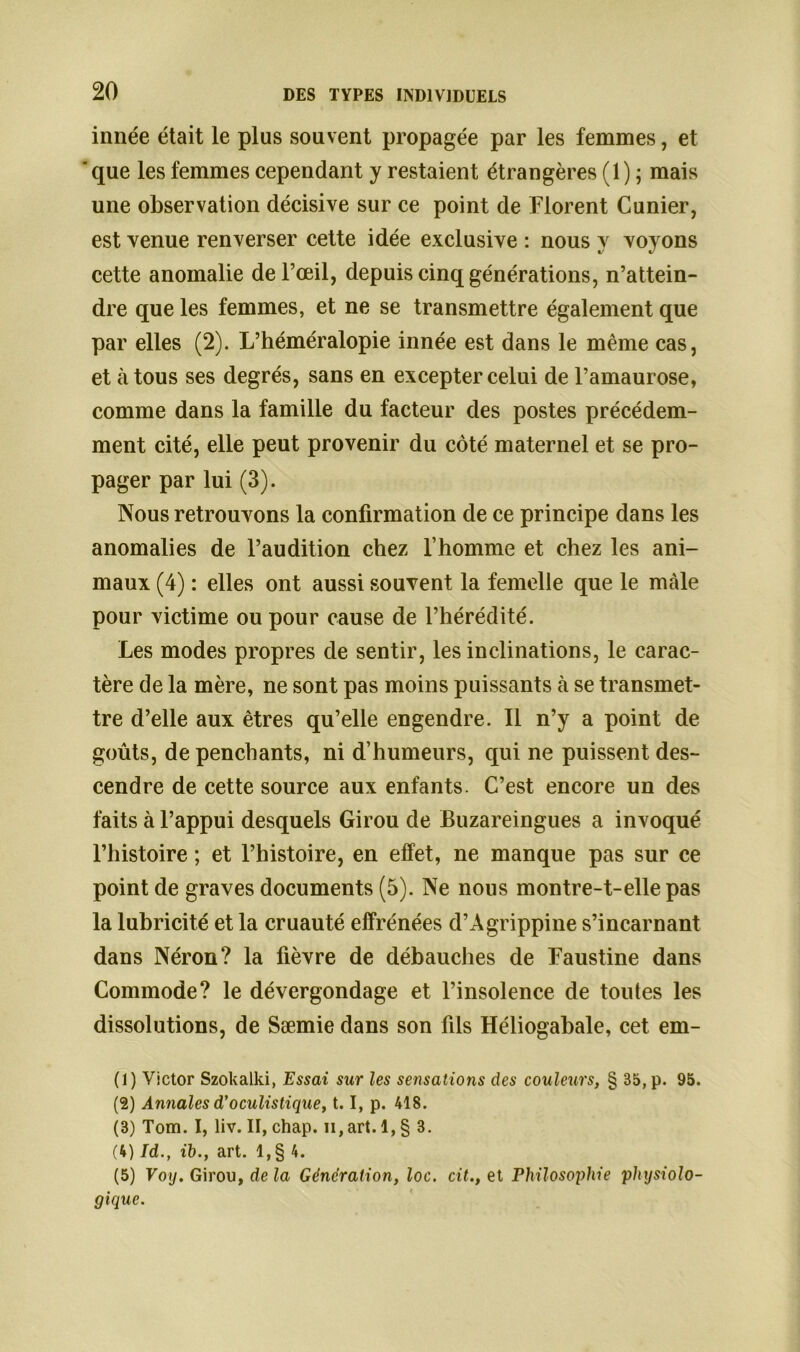 innée était le plus souvent propagée par les femmes, et 'que les femmes cependant y restaient étrangères (1) ; mais une observation décisive sur ce point de Florent Cunier, est venue renverser cette idée exclusive : nous y voyons cette anomalie de l’œil, depuis cinq générations, n’attein- dre que les femmes, et ne se transmettre également que par elles (2). L’héméralopie innée est dans le même cas, et tàtous ses degrés, sans en excepter celui de l’amaurose, comme dans la famille du facteur des postes précédem- ment cité, elle peut provenir du côté maternel et se pro- pager par lui (3). Nous retrouvons la confirmation de ce principe dans les anomalies de l’audition chez l’homme et chez les ani- maux (4) : elles ont aussi souvent la femelle que le mâle pour victime ou pour cause de l’hérédité. Les modes propres de sentir, les inclinations, le carac- tère de la mère, ne sont pas moins puissants à se transmet- tre d’elle aux êtres qu’elle engendre. Il n’y a point de goûts, de penchants, ni d’humeurs, qui ne puissent des- cendre de cette source aux enfants. C’est encore un des faits à l’appui desquels Girou de Buzareingues a invoqué l’histoire ; et l’histoire, en effet, ne manque pas sur ce point de graves documents (5). Ne nous montre-t-elle pas la lubricité et la cruauté effrénées d’Agrippine s’incarnant dans Néron? la fièvre de débauches de Faustine dans Commode? le dévergondage et l’insolence de toutes les dissolutions, de Sæmie dans son fils Héliogabale, cet em- (1) Victor Szokalki, Essai sur les sensations des couleurs, § 35, p. 95. (2) Annales d’oculistique, 1.1, p. 418. (3) Tom. I, liv. II, chap. n, art. 1, § 3. (4) Id., ib., art. 1, § 4. (5) Voy. Girou, de la Génération, loc. cit., et Philosophie physiolo- gique.