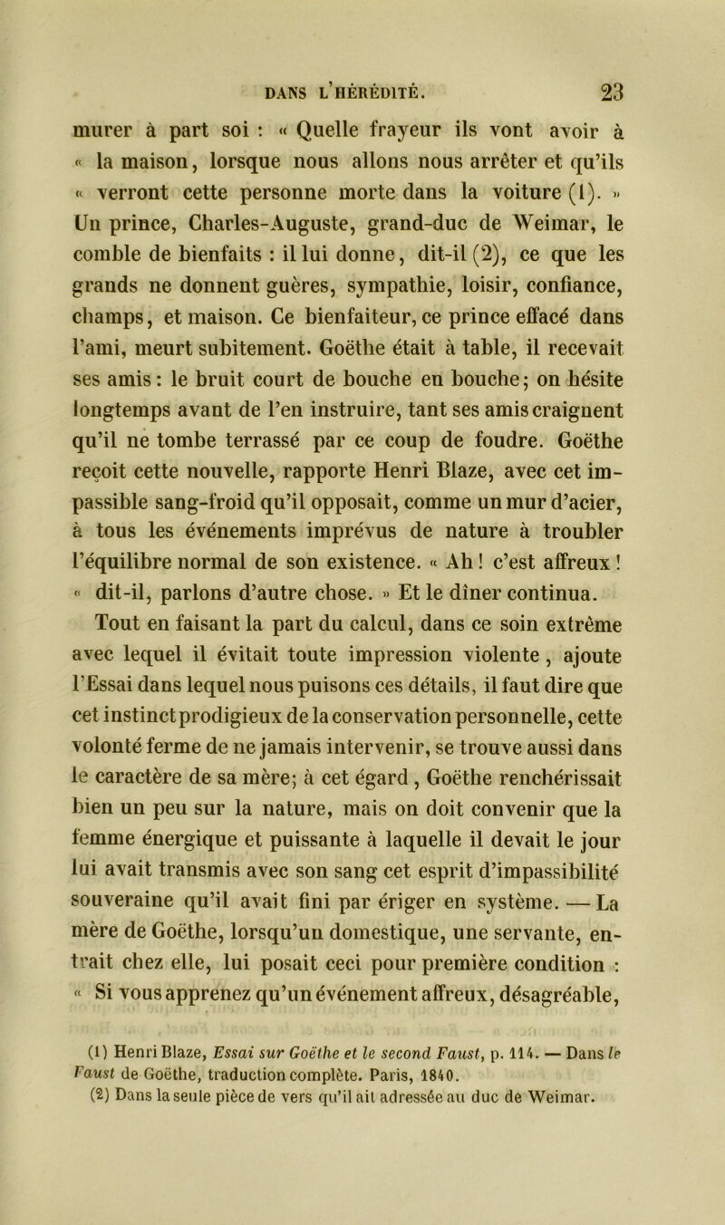 murer à part soi : « Quelle frayeur ils vont avoir à « la maison, lorsque nous allons nous arrêter et qu’ils « verront cette personne morte dans la voiture (1). » Un prince, Charles-Auguste, grand-duc de Weimar, le comble de bienfaits : il lui donne, dit-il (2), ce que les grands ne donnent guères, sympathie, loisir, confiance, champs, et maison. Ce bienfaiteur, ce prince effacé dans l’ami, meurt subitement. Goethe était à table, il recevait ses amis: le bruit court de bouche en bouche; on hésite longtemps avant de l’en instruire, tant ses amis craignent qu’il ne tombe terrassé par ce coup de foudre. Goethe reçoit cette nouvelle, rapporte Henri Biaze, avec cet im- passible sang-froid qu’il opposait, comme un mur d’acier, à tous les événements imprévus de nature à troubler l’équilibre normal de son existence. « Ah ! c’est affreux ! « dit-il, parlons d’autre chose. » Et le dîner continua. Tout en faisant la part du calcul, dans ce soin extrême avec lequel il évitait toute impression violente , ajoute l’Essai dans lequel nous puisons ces détails, il faut dire que cet instinct prodigieux delà conservation personnelle, cette volonté ferme de ne jamais intervenir, se trouve aussi dans le caractère de sa mère; à cet égard , Goethe renchérissait bien un peu sur la nature, mais on doit convenir que la femme énergique et puissante à laquelle il devait le jour lui avait transmis avec son sang cet esprit d’impassibilité souveraine qu’il avait fini par ériger en système. —La mère de Goethe, lorsqu’un domestique, une servante, en- trait chez elle, lui posait ceci pour première condition : « Si vous apprenez qu’un événement affreux, désagréable, (1) Henri Biaze, Essai sur Goethe et le second Faust, p. 114. — Dans le Faust de Goethe, traduction complète. Paris, 1840. (2) Dans la seule pièce de vers qu’il ait adressée au duc de Weimar.