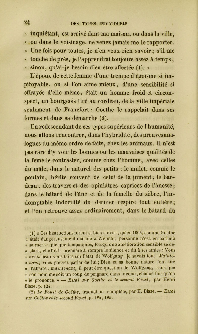 « inquiétant, est arrivé dans ma maison, ou dans la ville, « ou dans le voisinage, ne venez jamais me le rapporter. « Une fois pour toutes, je n’en veux rien savoir; s’il me « touche de près, je l’apprendrai toujours assez à temps; « sinon, qu’ai-je besoin d’en être affectée (1). » L’époux de cette femme d’une trempe d’égoïsme si im- pitoyable, ou si l’on aime mieux, d’une sensibilité si effrayée d’elle-même, était un homme froid et circon- spect, un bourgeois tiré au cordeau, delà ville impériale seulement de Francfort : Goethe le rappelait dans ses formes et dans sa démarche (2). En redescendant de ces types supérieurs de l’humanité, nous allons rencontrer, dans l’hybridité, des preuves ana- logues du même ordre de faits, chez les animaux. Il n’est pas rare d’y voir les bonnes ou les mauvaises qualités de la femelle contraster, comme chez l’homme, avec celles du mâle, dans le naturel des petits : le mulet, comme le poulain, hérite souvent de celui de la jument ; le bar- deau , des travers et des opiniâtres caprices de l’ànesse ; dans le bâtard de l’âne et de la femelle du zèbre, l’in- domptable indocilité du dernier respire tout entière; et l’on retrouve assez ordinairement, dans le bâtard du (1) « Ces instructions furent si bien suivies, qu’en 1805, comme Goethe « était dangereusement malade à Weimar, personne n’osa en parler à « sa mère: quelque temps après, lorsqu’une amélioration sensible se dé- « clara, elle fut la première à rompre le silence et dit à ses amies : Vous « aviez beau vous taire sur l’état de Wolfgang, je savais tout. Mainte- « nant, vous pouvez parler de lui; Dieu et sa bonne nature l’ont tiré « d’affaire: maintenant, il peut être question de Wolfgang, sans que « son nom me soit un coup de poignard dans le cœur, chaque fois qu’on «le prononce.» — Essai sur Goethe et le second Faust, par Henri Blaze, p. 124. (2) Le Faust de Goethe, traduction complète, par H. Blaze. — Essai sur Goethe et le second Faust, p. 124, 125.