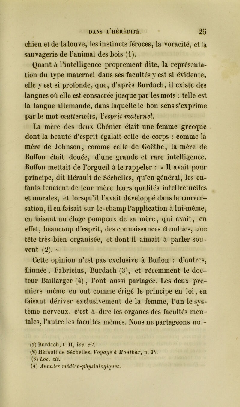 chien et de la louve, les instincts féroces, la voracité, et la sauvagerie de ranimai des bois (1). Quant à l’intelligence proprement dite, la représenta- tion du type maternel dans ses facultés y est si évidente, elle y est si profonde, que, d’après Burdach, il existe des langues où elle est consacrée jusque par les mots : telle est la langue allemande, dans laquelle le bon sens s’exprime par le mot mutterwitz, l'esprit maternel. La mère des deux Chénier était une femme grecque dont la beauté d’esprit égalait celle de corps : comme la mère de Johnson, comme celle de Goethe, la mère de BufFon était douée, d’une grande et rare intelligence. Buffon mettait de l’orgueil à le rappeler : « Il avait pour principe, dit Hérault de Séchelles, qu’en général, les en- fants tenaient de leur mère leurs qualités intellectuelles et morales, et lorsqu’il l’avait développé dans la conver- sation, il en faisait sur-le-champ l’application à lui-même, en faisant un éloge pompeux de sa mère, qui avait, en effet, beaucoup d’esprit, des connaissances étendues, une tête très-bien organisée, et dont il aimait à parler sou- vent (2). » Cette opinion n’est pas exclusive à Buffon : d’autres, Linnée, Fabricius, Burdach (3), et récemment le doc- teur Baillarger (4), l’ont aussi partagée. Les deux pre- miers même en ont comme érigé le principe en loi, en faisant dériver exclusivement de la femme, l’un le sys- tème nerveux, c’est-à-dire les organes des facultés men- tales, l’autre les facultés mêmes. Nous ne partageons nul- (1) Burdach, t. II, loc. cit. (2) Hérault de Séchelles, Voyage à Montbar, p. 24. (3) Loc. cit. (4) Annales médico-physiologiques.