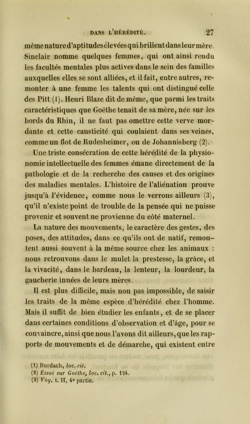 même nature d’aptitudes élevées qui brillent dans leur mère. Sinclair nomme quelques femmes, qui ont ainsi rendu les facultés mentales plus actives dans le sein des familles auxquelles elles se sont alliées, et il fait, entre autres, re- monter à une femme les talents qui ont distingué celle des Pitt (1). Henri Blaze dit de même, que parmi les traits caractéristiques que Goethe tenait de sa mère, née sur les bords du Rhin, il ne faut pas omettre cette verve mor- dante et cette causticité qui coulaient dans ses veines, comme un flot de Rudesheimer, ou de Johannisberg (2). Une triste consécration de cette hérédité de la physio- nomie intellectuelle des femmes émane directement de la pathologie et de la recherche des causes et des origines des maladies mentales. L’histoire de l’aliénation prouve jusqu’à l’évidence, comme nous le verrons ailleurs (3), qu’il n’existe point de trouble de la pensée qui ne puisse provenir et souvent ne provienne du côté maternel. La nature des mouvements, le caractère des gestes, des poses, des attitudes, dans ce qu’ils ont de natif, remon- tent aussi souvent à la même source chez les animaux : nous retrouvons dans le mulet la prestesse, la grâce, et la vivacité, dans le bardeau, la lenteur, la lourdeur, la gaucherie innées de leurs mères. 11 est plus difficile, mais non pas impossible, de saisir les traits de la même espèce d’hérédité chez l’homme. Mais il suffit de bien étudier les enfants, et de se placer dans certaines conditions d’observation et d’càge, pour se convaincre, ainsi que nous l’avons dit ailleurs, que les rap- ports de mouvements et de démarche, qui existent entre (1) Burdach, loc. cit. (2) Essai sur Goethe, loc, cit., p. 124. (3) Voy. t. II, 4e partie.