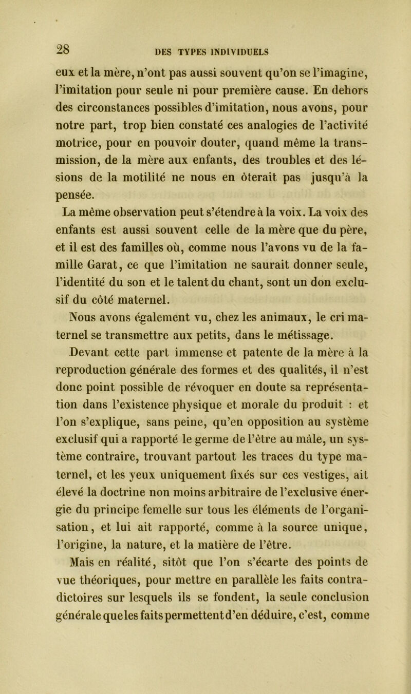 eux et la mère, n’ont pas aussi souvent qu’on se l’imagine, l’imitation pour seule ni pour première cause. En dehors des circonstances possibles d’imitation, nous avons, pour notre part, trop bien constaté ces analogies de l’activité motrice, pour en pouvoir douter, quand même la trans- mission, de la mère aux enfants, des troubles et des lé- sions de la motilité ne nous en ôterait pas jusqu’à la pensée. La même observation peut s’étendre à la voix. La voix des enfants est aussi souvent celle de la mère que du père, et il est des familles où, comme nous l’avons vu de la fa- mille Garat, ce que l’imitation ne saurait donner seule, l’identité du son et le talent du chant, sont un don exclu- sif du côté maternel. Nous avons également vu, chez les animaux, le cri ma- ternel se transmettre aux petits, dans le métissage. Devant cette part immense et patente de la mère à la reproduction générale des formes et des qualités, il n’est donc point possible de révoquer en doute sa représenta- tion dans l’existence physique et morale du produit : et l’on s’explique, sans peine, qu’en opposition au système exclusif qui a rapporté le germe de l’être au mâle, un sys- tème contraire, trouvant partout les traces du type ma- ternel, et les yeux uniquement fixés sur ces vestiges, ait élevé la doctrine non moins arbitraire de l’exclusive éner- gie du principe femelle sur tous les éléments de l’organi- sation , et lui ait rapporté, comme à la source unique, l’origine, la nature, et la matière de l’être. Mais en réalité, sitôt que l’on s’écarte des points de vue théoriques, pour mettre en parallèle les faits contra- dictoires sur lesquels ils se fondent, la seule conclusion générale queles faits permettent d’en déduire, c’est, comme