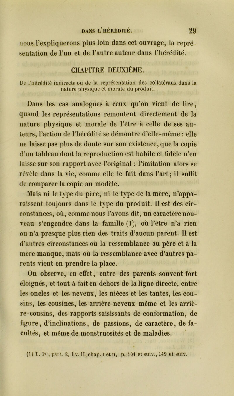 nous l’expliquerons plus loin dans cet ouvrage, la repré- sentation de l’un et de l’autre auteur dans l’hérédité. CHAPITRE DEUXIÈME. De l'hérédité indirecte ou de la représentation des collatéraux dans la nature physique et morale du produit. Dans les cas analogues à ceux qu’on vient de lire, quand les représentations remontent directement de la nature physique et morale de l’être à celle de ses au- teurs, l’action de l’hérédité se démontre d’elle-même : elle ne laisse pas plus de doute sur son existence, que la copie d’un tableau dont la reproduction est habile et fidèle n’en laisse sur son rapport avec l’original : l’imitation alors se révèle dans la vie, comme elle le fait dans l’art; il suffit de comparer la copie au modèle. Mais ni le type du père, ni le type de la mère, n’appa- raissent toujours dans le type du produit. Il^st des cir- constances, où, comme nous l’avons dit, un caractère nou- veau s’engendre dans la famille (1), où l’être n’a rien ou n’a presque plus rien des traits d’aucun parent. Il est d'autres circonstances où la ressemblance au père et à la mère manque, mais où la ressemblance avec d’autres pa- rents vient en prendre la place. On observe, en effet, entre des parents souvent fort éloignés, et tout à fait en dehors de la ligne directe, entre les oncles et les neveux, les nièces et les tantes, les cou- sins, les cousines, les arrière-neveux même et les arriè- re-cousins, des rapports saisissants de conformation, de figure, d’inclinations, de passions, de caractère, de fa- cultés, et même de monstruosités et de maladies. (1) T. Ier, part. 2, liv. II, chap. i et ii, p. 101 et suiv., 149 et suiv.