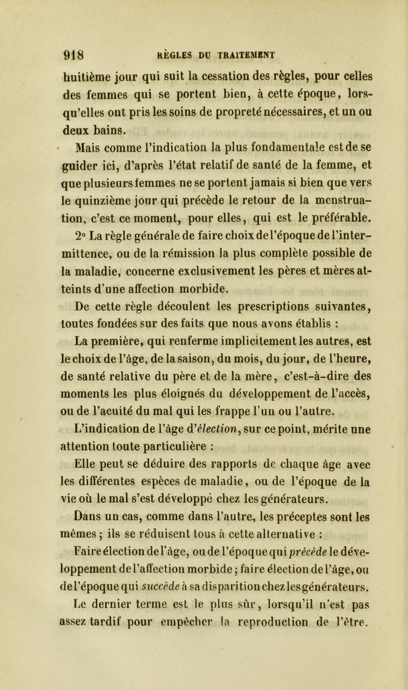 huitième jour qui suit la cessation des règles, pour celles des femmes qui se portent bien, à cette époque, lors- qu’elles ont pris les soins de propreté nécessaires, et un ou deux bains. Mais comme l’indication la plus fondamentale est de se guider ici, d’après l’état relatif de santé de la femme, et que plusieurs femmes ne se portent jamais si bien que vers le quinzième jour qui précède le retour de la menstrua- tion, c’est ce moment, pour elles, qui est le préférable. 2° La règle générale de faire choix del’époque de l’inter- mittence, ou de la rémission la plus complète possible de la maladie, concerne exclusivement les pères et mères at- teints d’une affection morbide. De cette règle découlent les prescriptions suivantes, toutes fondées sur des faits que nous avons établis : La première, qui renferme implicitement les autres, est le choix de l’àge, de la saison, du mois, du jour, de l’heure, de santé relative du père et de la mère, c’est-à-dire des moments les plus éloignés du développement de l’accès, ou de l’acuité du mal qui les frappe l’un ou l’autre. L’indication de l’àge d'élection, sur ce point, mérite une attention toute particulière : Elle peut se déduire des rapports de chaque âge avec les différentes espèces de maladie, ou de l’époque de la vie où le mal s’est développé chez les générateurs. Dans un cas, comme dans l’autre, les préceptes sont les mêmes ; ils se réduisent tous à cette alternative : Faire élection de l’àge, ou de l’époque qui précède le déve- loppement de l’affection morbide ; faire élection de l’âge, ou del’époquequi succède h sa disparition chezlesgénérateurs. Le dernier terme est le plus sur, lorsqu’il n est pas assez tardif pour empêcher la reproduclion de l’être.