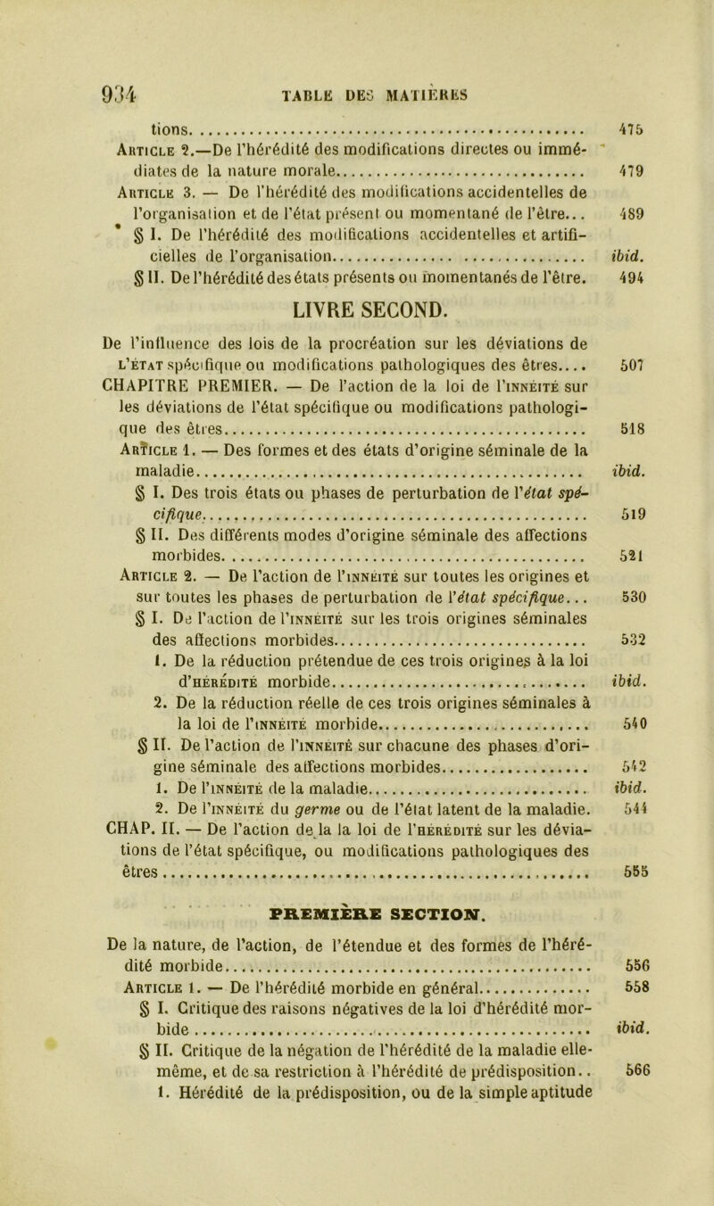 tions 475 Article De l’hérédité des modifications directes ou immé- diates de la nature morale 479 Article 3. — De l’hérédité des modifications accidentelles de l’organisaiion et de l’état présent ou momentané de l’ètre... 489 § I. De l’hérédité des modifications accidentelles et artifi- cielles de l’organisation ibid. § II. De l’hérédité des états présents ou momentanés de l’être. 494 LIVRE SECOND. De l’influence des lois de la procréation sur les déviations de l’état spécifique ou modifications pathologiques des êtres.... CHAPITRE PREMIER. — De l’action de la loi de I’innéité sur les déviations de l’état spécifique ou modifications pathologi- que des êtres Arïicle 1. — Des formes et des états d’origine séminale de la maladie § I. Des trois états ou phases de perturbation de Y état spé- cifique. § II. Des différents modes d’origine séminale des affections morbides Article 2. — De l’action de I’inneité sur toutes les origines et sur toutes les phases de perturbation de Yétat spécifique... § I. De l’action de I’innéité sur les trois origines séminales des affections morbides 1. De la réduction prétendue de ces trois origines à la loi d’HÉRÉDiTÉ morbide 2. De la réduction réelle de ces trois origines séminales à la loi de I’innéité morbide § II. De l’action de I’inneitê sur chacune des phases d’ori- gine séminale des affections morbides 1. De I’innéité de la maladie 2. De l’iNNÉiTÉ du germe ou de l’état latent de la maladie. CHAP. II. — De l’action de la la loi de I’hérédité sur les dévia- tions de l’état spécifique, ou modifications pathologiques des êtres PREMIERE SECTION. De la nature, de l’action, de l’étendue et des formes de l’héré- dité morbide 656 Article 1. — De l’hérédité morbide en général 568 § I. Critique des raisons négatives de la loi d’hérédité mor- bide ibid. § II. Critique de la négation de l’hérédité de la maladie elle- même, et de sa restriction à l’hérédité de prédisposition.. 666 1. Hérédité de la prédisposition, ou de la simple aptitude 607 518 ibid. 619 621 530 532 ibid. 540 542 ibid. 544 555