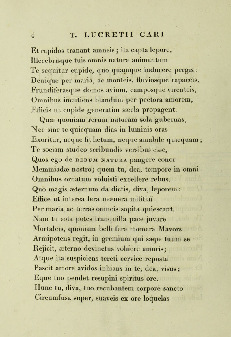 Et rapidos tranant amneis ; ita capta lepore, Illecebrisque tuis omnis natura animantum Te sequitur cupide, quo quamque inducere pergis.: Denique per maria, ac monteis, fluviosque rapaceis. Frundi ferasque domos avium, camposque virenteis. Omnibus incutiens blandum per pectora amorem, Efficis ut cupide generatim saecla propagent. Quae quoniam rerum naturam sola gubernas, Nec sine te quicquam dias in luminis oras Exoritur, neque fit laetum, neque amabile quicquam Te sociam studeo scribundis versibus esse. Quos ego de rerum natura pangere conor Memmiadae nostro; quem tu, dea, tempore in omni Omnibus ornatum voluisti excellere rebus. Quo magis aeternum da dictis, diva, leporem : Effice ut interea fera moenera militia! Per maria ac terras omneis sopita quiescant. Nam tu sola potes tranquilla pace juvare Mortaleis, quoniam belli fera moenera Mavors Armipotens regit, in gremium qui saepe tuum se Rejicit, aeterno devinctus volnere amoris; Atque ita suspiciens tereti cervice reposta Pascit amore avidos inbians in te, dea, visus; Eque tuo pendet resupini spiritus ore. Hunc tu, diva, tuo recubantem corpore sancto Circumfusa super, suaveis ex ore loquelas