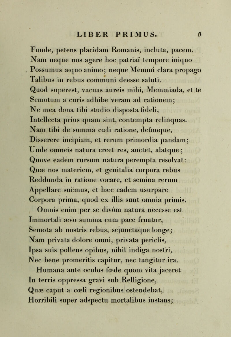 Funde, petens placidam Romanis, incluta, pacem. Nam neque nos agere hoc patriai tempore iniquo Possumus aequo animo; neque Memmi clara propago Talibus in rebus communi deesse saluti. Quod superest, vacuas aureis mihi, Memmiada, et te Semotum a curis adhibe veram ad rationem; Ne mea dona tibi studio disposta fideli. Intellecta prius quam sint, contempta relinquas. Nam tibi de summa coeli ratione, deumque. Disserere incipiam, et rerum primordia pandam; Unde omneis natura creet res, auctet, alatque; Quove eadem rursum natura perempta resolvat: Quae nos materiem, et genitalia corpora rebus Reddunda in ratione vocare, et semina rerum Appellare suemus, et haec eadem usurpare Corpora prima, quod ex illis sunt omnia primis. Omnis enim per se divom natura necesse est Immortali aevo summa cum pace fruatur. Semota ab nostris rebus, sejunctaque longe; Nam privata dolore omni, privata periclis. Ipsa suis pollens opibus, nihil indiga nostri. Nec bene promeritis capitur, nec tangitur ira. Humana ante oculos foede quom vita jaceret In terris oppressa gravi sub Relligione, Quae caput a coeli regionibus ostendebat, Horribili super adspectu mortalibus instans;