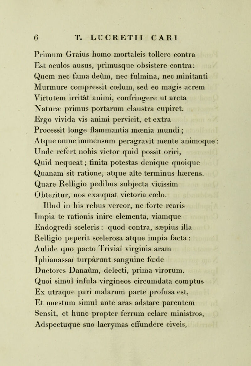 Primum Graius homo mortaleis tollere contra Est oculos ausus, primusque obsistere contra: Quem nec fama deum, nec fulmina, nec minitanti Murmure compressit coelum, sed eo magis acrem Virtutem irritat animi, confringere ut arcta Naturae primus portarum claustra cupiret. Ergo vivida vis animi pervicit, et extra Processit longe flammantia moenia mundi; Atque omne immensum peragravit mente animoque : Unde refert nobis victor quid possit oriri, Quid nequeat; finita potestas denique quoique Quanam sit ratione, atque alte terminus haerens. Quare Relligio pedibus subjecta vicissim Obteritur, nos exaequat victoria coelo. Illud in bis rebus vereor, ne forte rearis Impia te rationis inire elementa, viamque Endogredi sceleris : quod contra, saepius illa Relligio peperit scelerosa atque impia facta: Aulide quo pacto Triviai virginis aram Iphianassa! turp&runt sanguine foede Ductores Danaum, delecti, prima virorum. Quoi simul infula virgineos circumdata comptus Ex utraque pari malarum parte profusa est, Et moestum simul ante aras adstare parentem Sensit, et hunc propter ferrum celare ministros, Adspectuque suo lacrymas effundere civeis,