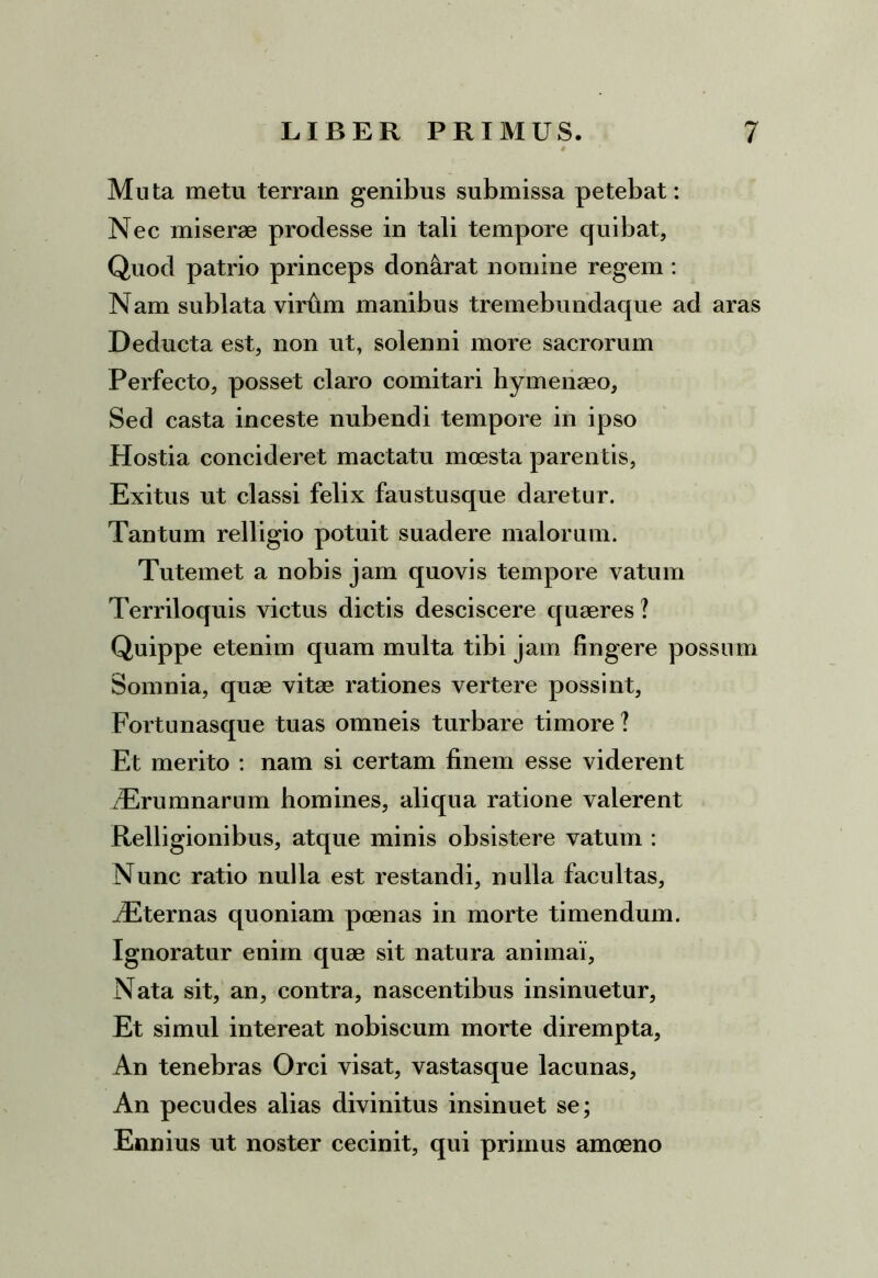 Muta metu terram genibus submissa petebat: Nec miserae prodesse in tali tempore quibat. Quod patrio princeps don&rat nomine regem : Nam sublata virfim manibus tremebundaque ad aras Deducta est, non ut, solenni more sacrorum Perfecto, posset claro comitari hymenaeo. Sed casta inceste nubendi tempore in ipso Hostia concideret mactatu moesta parentis, Exitus ut classi felix faustusque daretur. Tantum relligio potuit suadere malorum. Tutemet a nobis jam quovis tempore vatum Terriloquis victus dictis desciscere quaeres ? Quippe etenim quam multa tibi jam fingere possum Somnia, quae vitae rationes vertere possint, Fortunasque tuas omneis turbare timore ? Et merito : nam si certam finem esse viderent Trumnarum homines, aliqua ratione valerent Relligionibus, atque minis obsistere vatum : Nunc ratio nulla est restandi, nulla facultas, iEternas quoniam poenas in morte timendum. Ignoratur enim quae sit natura anirnai, Nata sit, an, contra, nascentibus insinuetur, Et simul intereat nobiscum morte dirempta, An tenebras Orci visat, vastasque lacunas. An pecudes alias divinitus insinuet se; Ennius ut noster cecinit, qui primus amoeno