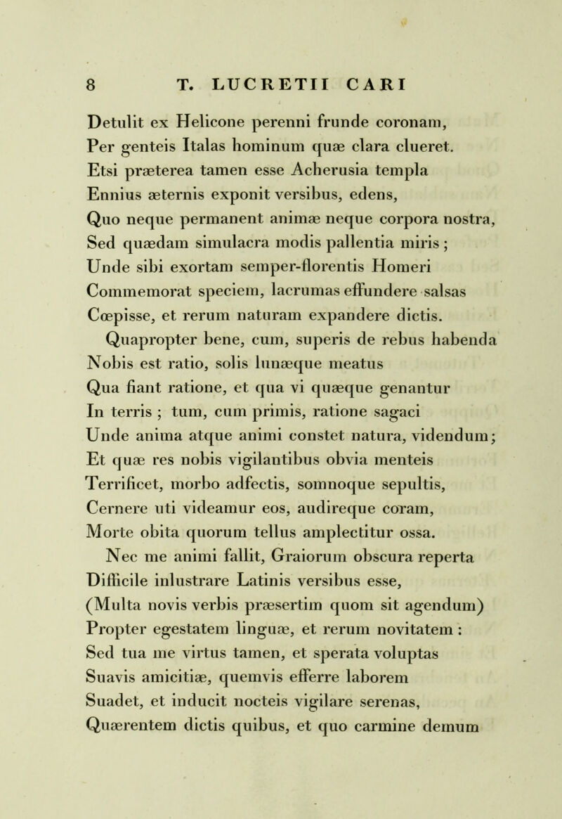 Detulit ex Helicone perenni frunde coronam, Per genteis Italas hominum quae clara clueret. Etsi praeterea tamen esse Acherusia templa Ennius aeternis exponit versibus, edens, Quo neque permanent animae neque corpora nostra, Sed quaedam simulacra modis pallentia miris ; Unde sibi exortam semper-florentis Homeri Commemorat speciem, lacrumas effundere salsas Coepisse, et rerum naturam expandere dictis. Quapropter bene, cum, superis de rebus habenda Nobis est ratio, solis lunaeque meatus Qua fiant ratione, et qua vi quaeque genantur In terris ; tum, cum primis, ratione sagaci Unde anima atque animi constet natura, videndum; Et quae res nobis vigilantibus obvia menteis Terrificet, morbo adfectis, somnoque sepultis, Cernere uti videamur eos, audireque coram, Morte obita quorum tellus amplectitur ossa. Nec me animi fallit, Graiorum obscura reperta Difficile inlustrare Latinis versibus esse, (Multa novis verbis praesertim quom sit agendum) Propter egestatem linguae, et rerum novitatem : Sed tua me virtus tamen, et sperata voluptas Suavis amicitiae, quemvis efferre laborem Suadet, et inducit nocteis vigilare serenas, Quaerentem dictis quibus, et quo carmine demum