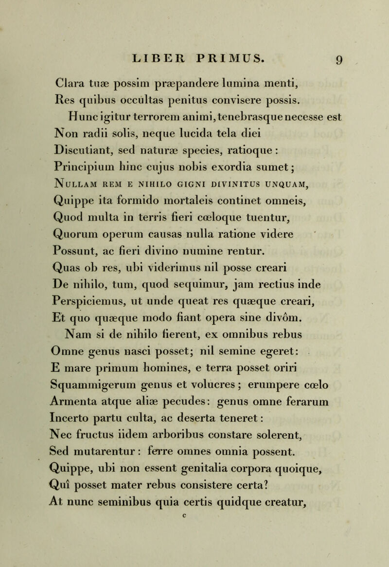 Clara tuae possim praepandere lumina menti, Res quibus occultas penitus convisere possis. Hunc igitur terrorem animi, tenebrasquenecesse est Non radii solis, neque lucida tela diei Discutiant, sed naturae species, ratioque : Principium hinc cujus nobis exordia sumet; Nullam rem e nihilo gigni divinitus unquam, Quippe ita formido mortaleis continet omneis, Quod multa in terris fieri coeloque tuentur. Quorum operum causas nulla ratione videre Possunt, ac fieri divino numine rentur. Quas ob res, ubi viderimus nil posse creari De nihilo, tum, quod sequimur, jam rectius inde Perspiciemus, ut unde queat res quaeque creari. Et quo quaeque modo fiant opera sine divom. Nam si de nihilo fierent, ex omnibus rebus Omne genus nasci posset; nil semine egeret: E mare primum homines, e terra posset oriri Squammigerum genus et volucres; erumpere coelo Armenta atque aliae pecudes: genus omne ferarum Incerto partu culta, ac deserta teneret: Nec fructus iidem arboribus constare solerent, Sed mutarentur : ferre omnes omnia possent. Quippe, ubi non essent genitalia corpora quoique. Qui posset mater rebus consistere certa? At nunc seminibus quia certis quidque creatur, c