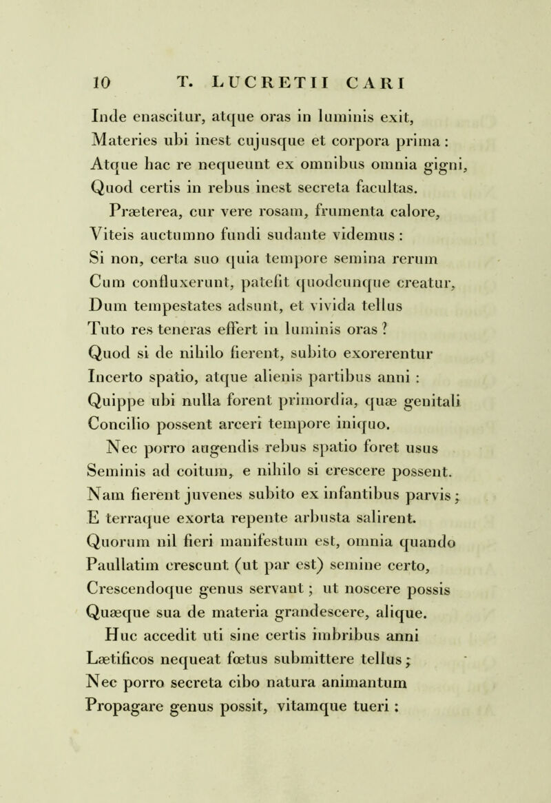 Inde enascitur, atque oras in luminis exit, Materies ubi inest cujusque et corpora prima: Atque hac re nequeunt ex omnibus omnia gigni Quod certis in rebus inest secreta facultas. Praeterea, cur vere rosam, frumenta calore. Viteis auctumno fundi sudante videmus : Si non, certa suo quia tempore semina rerum Cum confluxerunt, patefit quodcunque creatur. Dum tempestates adsunt, et vivida tellus Tuto res teneras effert in luminis oras ? Quod si de nihilo fierent, subito exorerentur Incerto spatio, atque alienis partibus anni : Quippe ubi nulla forent primordia, quae genitali Concilio possent arceri tempore iniquo. Nec porro augendis rebus spatio foret usus Seminis ad coitum, e nihilo si crescere possent. Nam fierent juvenes subito ex infantibus parvis; E terraque exorta repente arbusta salirent. Quorum nil fieri manifestum est, omnia quando Paullatim crescunt (ut par est) semine certo, Crescendoque genus servant; ut noscere possis Quaeque sua de materia grandescere, alique. H uc accedit uti sine certis imbribus anni Laetificos nequeat foetus submittere tellus ; Nec porro secreta cibo natura animantum Propagare genus possit, vitamque tueri: