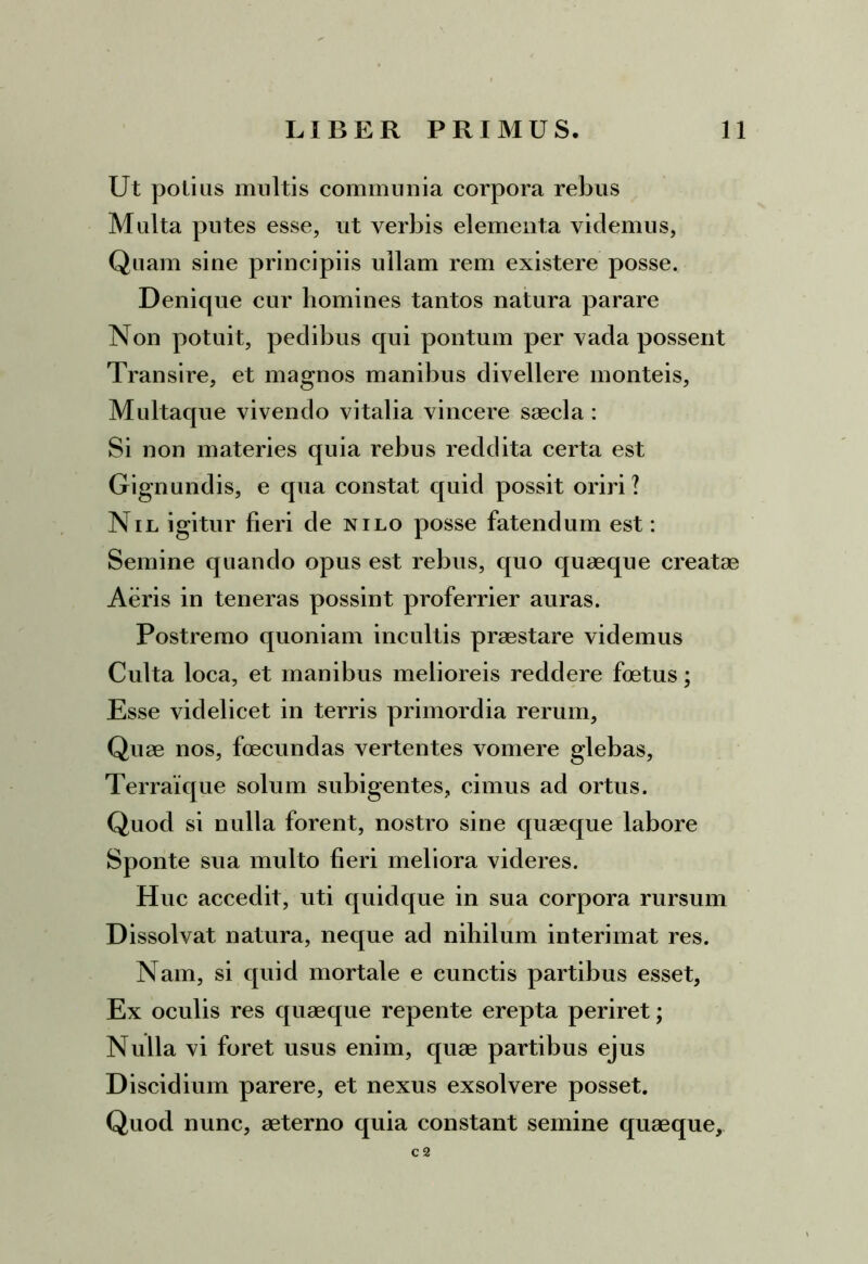 Ut polias multis communia corpora rebus Malta putes esse, ut verbis elementa videmus, Quam sine principiis ullam rem existere posse. Denique cur homines tantos natura parare Non potuit, pedibus qui pontum per vada possent Transire, et magnos manibus divellere monteis, Multaque vivendo vitalia vincere saecla : Si non materies quia rebus reddita certa est Gignundis, e qua constat quid possit oriri ? Nil igitur fieri de nilo posse fatendum est: Semine quando opus est rebus, quo quaeque creatae Aeris in teneras possint proferrier auras. Postremo quoniam incultis praestare videmus Culta loca, et manibus melioreis reddere foetus; Esse videlicet in terris primordia rerum. Quae nos, foecundas vertentes vomere glebas, Terraique solum subigentes, cimus ad ortus. Quod si nulla forent, nostro sine quaeque labore Sponte sua multo fieri meliora videres. Huc accedit, uti quidque in sua corpora rursum Dissolvat natura, neque ad nihilum interimat res. Nam, si quid mortale e cunctis partibus esset, Ex oculis res quaeque repente erepta periret; Nulla vi foret usus enim, quae partibus ejus Discidium parere, et nexus exsolvere posset. Quod nunc, aeterno quia constant semine quaeque, c 2