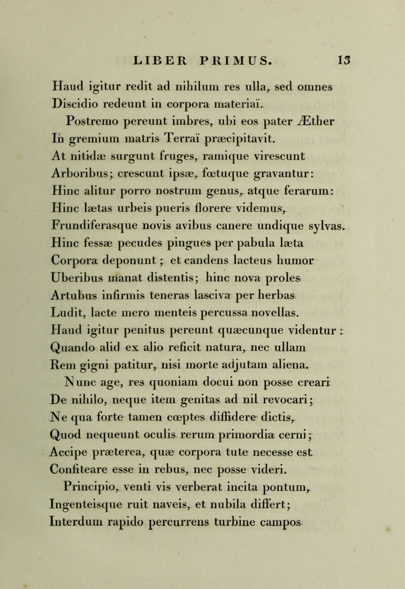 Haud igitur redit ad nihilum res ulla, sed omnes Discidio redeunt in corpora materiai.. Postremo pereunt imbres, ubi eos pater AEther Ih gremium matris Terrai praecipitavit. At nitidae surgunt fruges, ramique virescunt Arboribus; crescunt ipsae, foetuque gravantur: Hinc alitur porro nostrum genus,, atque ferarum: Hinc laetas urbeis pueris florere videmus, Frundiferasque novis avibus canere undique sylvas. Hinc fessae pecudes pingues per pabula laeta Corpora deponunt; et candens lacteus humor Uberibus manat distentis; hinc nova prolem Artubus infirmis teneras lasciva per herbas Ludit, lacte mero menteis percussa novellas. Haud igitur penitus pereunt quaecunque videntur : Quando alid ex alio reficit natura, nec ullam Rem gigni patitur, nisi morte adjutam aliena. Nunc age, res quoniam docui non posse creari De nihilo, neque item genitas ad nil revocari; Ne qua forte tamen coeptes diffidere dictis. Quod nequeunt oculis rerum primordia cerni; Accipe praeterea, quae corpora tute necesse est Confiteare esse in rebus, nec posse videri. Principio, venti vis verberat incita pontum, Ingenteisque ruit naveis, et nubila differt; Interdum rapido percurrens turbine campos