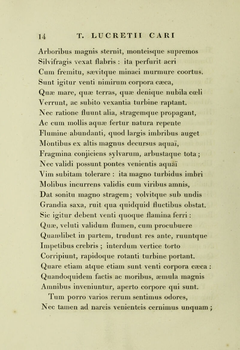 Arboribus magnis sternit, monteisque supremos Silvifragis vexat flabris : ita perfurit acri Cum fremitu, saevitque minaci murmure coortus. Sunt igitur venti nimirum corpora caeca, Quae mare, quae terras, quae denique nubila coeli Verrunt, ac subito vexantia turbine raptant. Nec ratione fluunt alia, stragemque propagant, Ac cum mollis aquae fertur natura repente Flumine abundanti, quod largis imbribus auget Montibus ex altis magnus decursus aquai, Fragmina conjiciens sylvarum, arbustaque tota; Nec validi possunt pontes venientis aquai' Vim subitam tolerare : ita magno turbidus imbri Molibus incurrens validis cum viribus amnis. Dat sonitu magno stragem; volvitque sub undis Grandia saxa, ruit qua quidquid fluctibus obstat. Sic igitur debent venti quoque flamina ferri : Quae, vel uti validum flumen, cum procubuere Quamlibet in partem, trudunt res ante, ruuntque Impetibus crebris ; interdum vertice torto Corripiunt, rapidoque rotanti turbine portant. Quare etiam atque etiam sunt venti corpora caeca Quandoquidem factis ac moribus, aemula magnis Amnibus inveniuntur, aperto corpore qui sunt. Tum porro varios rerum sentimus odores, Nec tamen ad nareis venienteis cernimus unquam