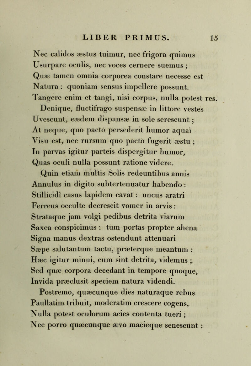 Nec calidos aestus tuimur, nec frigora quimus Usurpare oculis, nec voces cernere suemus ; Quae tamen omnia corporea constare necesse est Natura: quoniam sensus impellere possunt. Tangere enim et tangi, nisi corpus, nulla potest res. Denique, fluctifrago suspensae in littore vestes Uvescunt, eaedem dispansae in sole serescunt; At neque, quo pacto persederit humor aquai Visu est, nec rursum quo pacto fugerit aestu ; In parvas igitur parteis dispergitur humor. Quas oculi nulla possunt ratione videre. Quin etiam multis Solis redeuntibus annis Annulus in digito subtertenuatur habendo : Stillicidi casus lapidem cavat : uncus aratri Ferreus occulte decrescit vomer in arvis : Strataque jam volgi pedibus detrita viarum Saxea conspicimus : tum portas propter ahena Signa manus dextras ostendunt attenuari Saepe salutantum tactu, praeterque meantum : Haec igitur minui, cum sint detrita, videmus ; Sed quae corpora decedant in tempore quoque, Invida praeclusit speciem natura videndi. Postremo, quaecunque dies naturaque rebus Paullatim tribuit, moderatim crescere cogens, N ulla potest oculorum acies contenta tueri ; Nec porro quaecunque aevo macieque senescunt:
