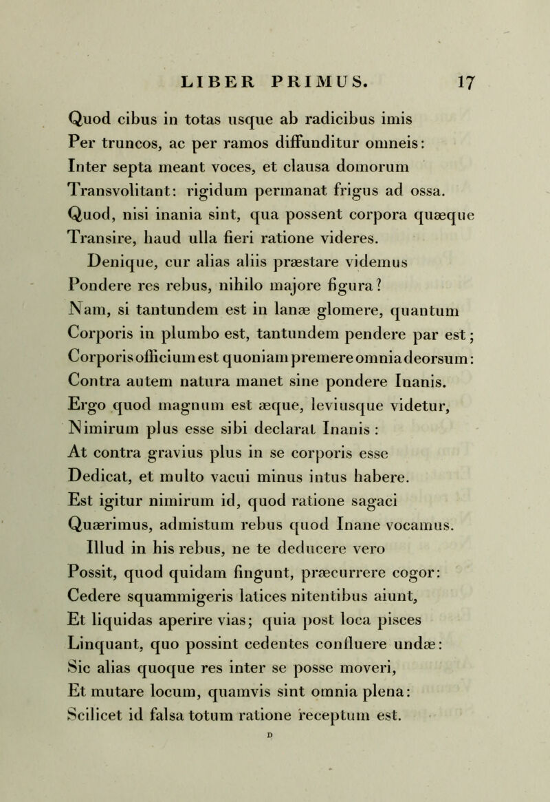 Quod cibus in totas usque ab radicibus imis Per truncos, ac per ramos diffunditur omneis: Inter septa meant voces, et clausa domorum Transvolitant: rigidum permanat frigus ad ossa. Quod, nisi inania sint, qua possent corpora quaeque Transire, haud ulla fieri ratione videres. Denique, cur alias aliis praestare videmus Pondere res rebus, nihilo majore figura? Nam, si tantundem est in lanae glomere, quantum Corporis in plumbo est, tantundem pendere par est; Corporis officium est quoniam premere omnia deorsum: Contra autem natura manet sine pondere Inanis. Ergo quod magnum est aeque, leviusque videtur. Nimirum plus esse sibi declarat Inanis : At contra gravius plus in se corporis esse Dedicat, et multo vacui minus intus habere. Est igitur nimirum id, quod ratione sagaci Quaerimus, admistum rebus quod Inane vocamus. Illud in his rebus, ne te deducere vero Possit, quod quidam fingunt, praecurrere cogor: Cedere squammigeris latices nitentibus aiunt. Et liquidas aperire vias; quia post loca pisces Linquant, quo possint cedentes confluere undae: Sic alias quoque res inter se posse moveri, Et mutare locum, quamvis sint omnia plena: Scilicet id falsa totum ratione 'receptum est. D