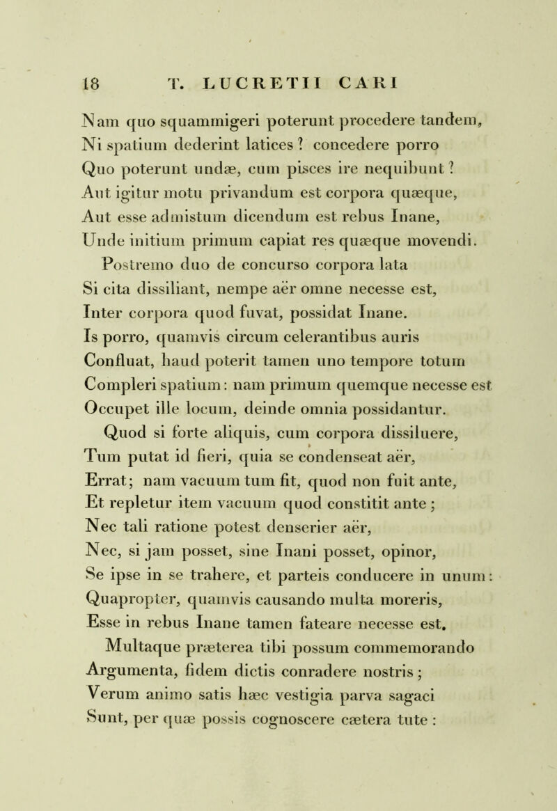 Nam quo squammigeri poterunt procedere tandem, Ni spatium dederint latices ? concedere porro Quo poterunt undae, cum pisces ire nequibunt? Ant igitur motu privandum est corpora quaeque, Aut esse admistum dicendum est rebus Inane, Unde initium primum capiat res quaeque movendi. Postremo duo de concurso corpora lata Si cita dissiliant, nempe aer omne necesse est. Inter corpora quod fuvat, possidat Inane. Is porro, quamvis circum celerantibus auris Confluat, haud poterit tamen uno tempore totum Compleri spatium: nam primum quemque necesse est Occupet ille locum, deinde omnia possidantur. Quod si forte aliquis, cum corpora dissiluere, > Tum putat id fieri, quia se condenseat aer, Errat; nam vacuum tum fit, quod non fuit ante. Et repletur item vacuum quod constitit ante ; Nec tali ratione potest denserier aer, Nec, si jam posset, sine Inani posset, opinor, Se ipse in se trahere, et parteis conducere in unum: Quapropter, quamvis causando multa moreris. Esse in rebus Inane tamen fateare necesse est. Multaque praeterea tibi possum commemorando Argumenta, fidem dictis conradere nostris; Verum animo satis haec vestigia parva sagaci Sunt, per quae possis cognoscere caetera tute :