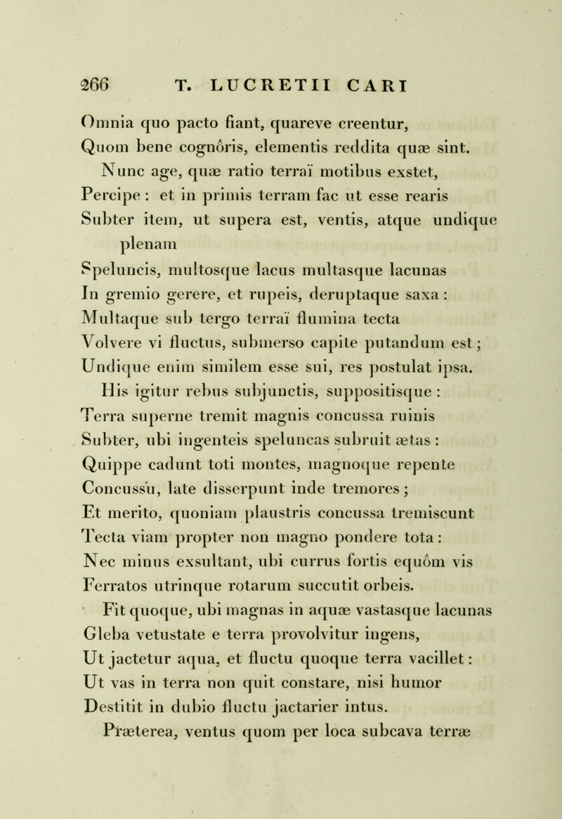 Omnia quo pacto fiant, quareve creentur, Quom bene cognoris, elementis reddita quae sint. Nunc age, quae ratio terrai motibus exstet, Percipe : et in primis terram fac ut esse rearis Subter item, ut supera est, ventis, atque undique plenam Speluncis, multosque lacus multasque lacunas In gremio gerere, et rupeis, deruptaque saxa : Multaque sub tergo terrai flumina tecta Volvere vi fluctus, submerso capite putandum est; Undique enim similem esse sui, res postulat ipsa. His igitur rebus subjunctis, suppositisque : Terra superne tremit magnis concussa ruinis Subter, ubi ingenteis speluncas subruit aetas : Quippe cadunt toti montes, magnoque repente Concussu, late disserpunt inde tremores; Et merito, quoniam plaustris concussa tremiscunt Tecta viam propter non magno pondere tota: Nec minus exsultant, ubi currus fortis equom vis Ferratos utrinque rotarum succutit orbeis. Fit quoque, ubi magnas in aquae vastasque lacunas Gleba vetustate e terra provolvitur ingens. Ut jactetur aqua, et fluctu quoque terra vacillet: Ut vas in terra non cjuit constare, nisi humor Destitit in dubio fluctu jactarier intus. Praeterea, ventus quom per loca subcava terrae