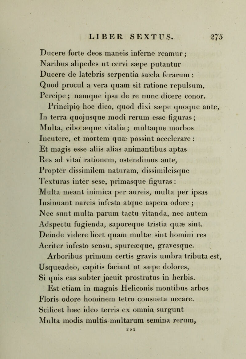 Ducere forte deos maneis inferne reatnur; Naribus alipedes ut cervi saepe putantur D ucere de latebris serpentia saecla ferarum : Quod procul a vera quam sit ratione repulsum, Percipe; namque ipsa de re nunc dicere conor. Principio hoc dico, quod dixi saepe quoque ante, In terra quojusque modi rerum esse figuras; Multa, cibo aeque vitalia; multaque morbos Incutere, et mortem quae possint accelerare : Et magis esse aliis alias animantibus aptas Res ad vitai rationem, ostendimus ante, Propter dissimilem naturam, dissimileisque Texturas inter sese, primasque figuras : Multa meant inimica per aureis, multa per ipsas Insinuant nareis infesta atque aspera odore; Nec sunt multa parum tactu vitanda, nec autem Adspectu fugienda, saporeque tristia quae sint. Deinde videre licet quam multae sint homini res Acriter infesto sensu, spurcaeque, gravesque. Arboribus primum certis gravis umbra tributa est, Usqueadeo, capitis faciant ut saepe dolores, Si quis eas subter jacuit prostratus in herbis. Est etiam in magnis Heliconis montibus arbos Floris odore hominem tetro consueta necare. Scilicet haec ideo terris ex omnia surgunt Multa modis multis multarum semina rerum. 2 O 2
