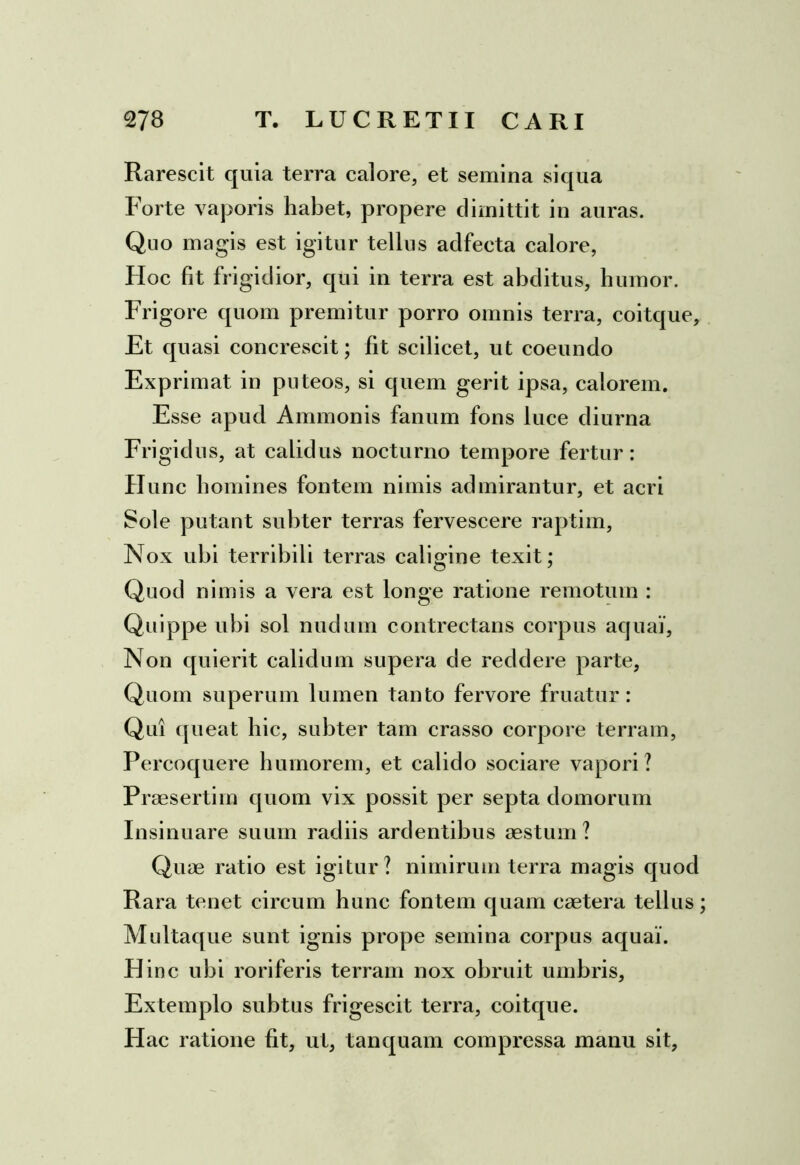 Raresci t quia terra calore, et semina si qua Forte vaporis habet, propere dimittit in auras. Quo magis est igitur tellus aclfecta calore, Hoc fit frigidior, qui in terra est abditus, humor. Frigore quom premitur porro omnis terra, coitque. Et quasi concrescit; fit scilicet, ut coeundo Exprimat in puteos, si quem gerit ipsa, calorem. Esse apud Ammonis fanum fons luce diurna Frigidus, at calidus nocturno tempore fertur: Hunc homines fontem nimis admirantur, et acri Sole putant subter terras fervescere raptim, Nox ubi terribili terras caligine texit; Quod nimis a vera est longe ratione remotum : Quippe ubi sol nudum contrectans corpus aquai, Non quierit calidum supera de reddere parte, Quom superum lumen tanto fervore fruatur: Qui queat hic, subter tam crasso corpore terram, Percoquere humorem, et calido sociare vapori? Praesertim quom vix possit per septa domorum Insinuare suum radiis ardentibus aestum? Quae ratio est igitur? nimirum terra magis quod Rara tenet circum hunc fontem quam caetera tellus; Multaque sunt ignis prope semina corpus aquai. Hinc ubi roriferis terram nox obruit umbris. Extemplo subtus frigescit terra, coitque. Hac ratione fit, ut, tanquam compressa manu sit,