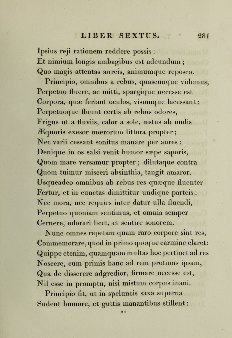 Ipsius reji rationem recidere possis : Et nimium longis ambagibus est adeundum; Quo magis attentas aureis, animumque reposco. Principio, omnibus a rebus, quascunque videmus, Perpetuo fluere, ac mitti, spargi que necesse est Corpora, quae feriant oculos, visumque lacessant: Perpetuoque fluunt certis ab rebus odores. Frigus ut a fluviis, calor a sole, aestus ab undis iEquoris exesor moerorum littora propter; Nec varii cessant sonitus manare per aures : Denique in os salsi venit humor saepe saporis, Quom mare versamur propter; dilutaque contra Quom tuimur misceri absinthia, tangit amaror. Usqueacleo omnibus ab rebus res quaeque fluenter Fertur, et in cunctas dimittitur undique parteis : Nec mora, nec requies inter datur ulla fluendi. Perpetuo quoniam sentimus, et omnia semper Cernere, odorari licet, et sentire sonorem. Nunc omnes repetam quam raro corpore sint res, Commemorare, quod in primo quoque carmine claret: Quippe etenim, quamquam multas boc pertinet ad res Noscere, cum primis hanc ad rem protinus ipsam, Qua de disserere adgredior, firmare necesse est, Nil esse in promptu, nisi mistum corpus inani. Principio fit, ut in speluncis saxa superna Sudent humore, et guttis manantibus stillent: 2 P