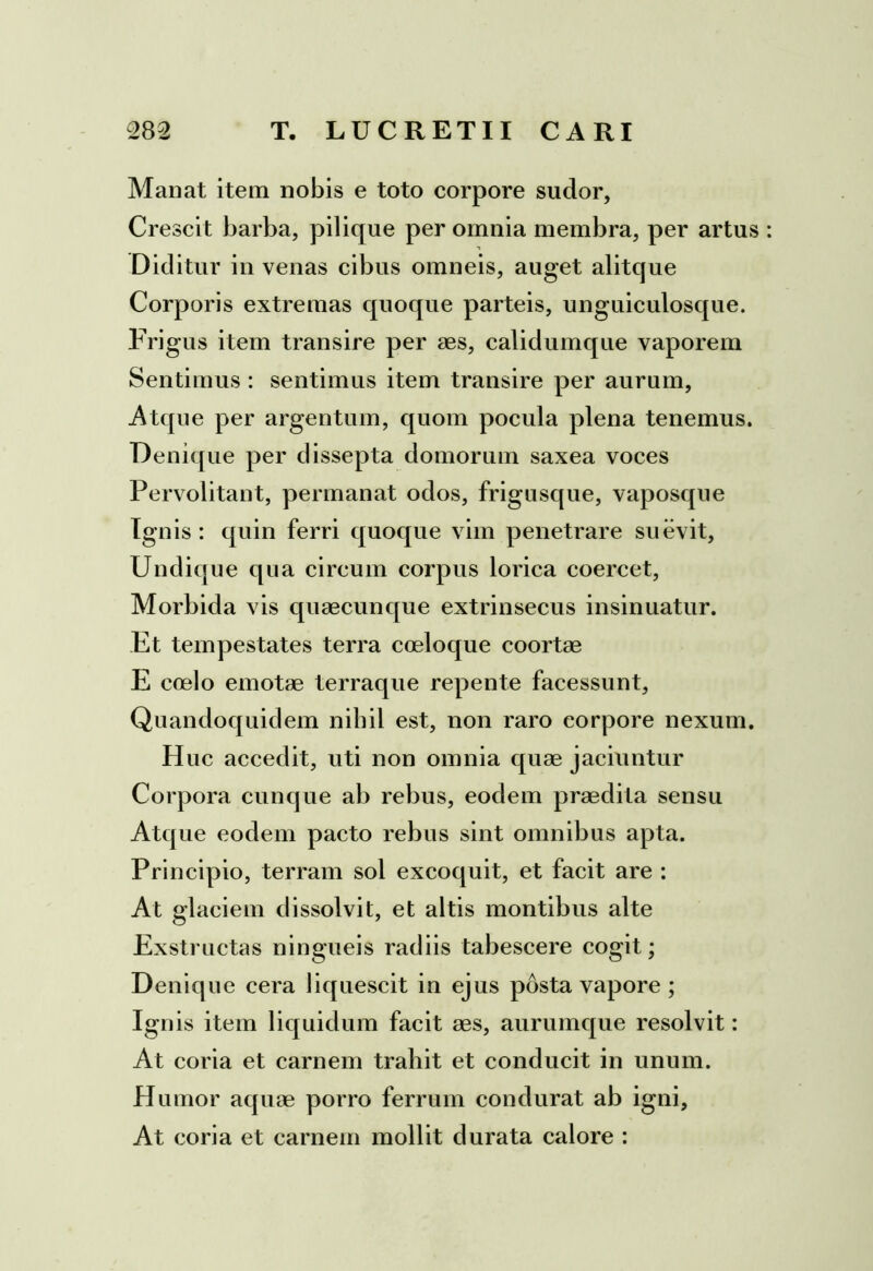 Manat item nobis e toto corpore sudor, Crescit barba, pilique per omnia membra, per artus Diditur in venas cibus omneis, auget alitque Corporis extremas quoque parteis, unguiculosque. Frigus item transire per aes, calidumque vaporem Sentimus : sentimus item transire per aurum, Atque per argentum, quom pocula plena tenemus. Denique per dissepta domorum saxea voces Pervolitant, permanat odos, frigusque, vaposque Ignis: quin ferri quoque vim penetrare suevit. Undique qua circum corpus lorica coercet, Morbida vis quaecunque extrinsecus insinuatur. Et tempestates terra coeloque coortae E coelo emotae terraque repente facessunt, Quandoquidem nihil est, non raro corpore nexum. Huc accedit, uti non omnia quae jaciuntur Corpora cunque ab rebus, eodem praedita sensu Atque eodem pacto rebus sint omnibus apta. Principio, terram sol excoquit, et facit are : At glaciem dissolvit, et altis montibus alte Exstructas ningueis radiis tabescere cogit; Denique cera liquescit in ejus posta vapore; Ignis item liquidum facit aes, aurumque resolvit: At coria et carnem trahit et conducit in unum. Humor aquae porro ferrum condurat ab igni. At coria et carnem mollit durata calore :