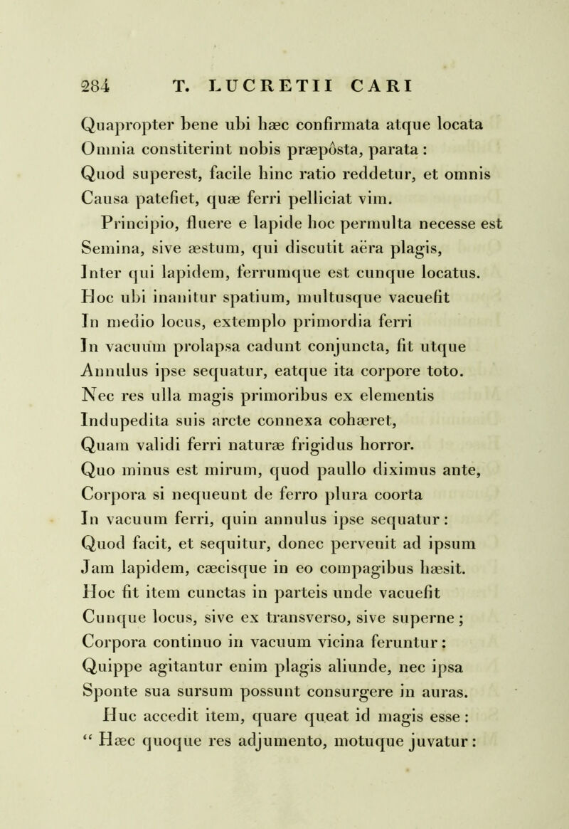 Quapropter bene ubi haec confirmata atque locata Omnia constiterint nobis praeposta, parata : Quod superest, facile bine ratio reddetur, et omnis Causa patefiet, quae ferri pelliciat vim. Principio, fluere e lapide boc permulta necesse est Semina, sive aestum, qui discutit aera plagis, Inter qui lapidem, ferrumque est cunque locatus. Hoc ubi inanitur spatium, multusque vacuefit In medio locus, extemplo primordia ferri In vacuum prolapsa cadunt conjuncta, fit utque Annulus ipse sequatur, eatque ita corpore toto. Nec res ulla magis primoribus ex elementis Indupedita suis arcte connexa cohaeret, Quam validi ferri naturae frigidus horror. Quo minus est mirum, quod paullo diximus ante, Corpora si nequeunt de ferro plura coorta In vacuum ferri, quin annulus ipse sequatur: Quod facit, et sequitur, donec pervenit ad ipsum Jam lapidem, caecisque in eo compagibus haesit. Hoc fit item cunctas in parteis unde vacuefit Cunque locus, sive ex transverso, sive superne; Corpora continuo in vacuum vicina feruntur: Quippe agitantur enim plagis aliunde, nec ipsa Sponte sua sursum possunt consurgere in auras. Huc accedit item, quare queat id magis esse: “ Haec quoque res adjumento, motu que juvatur :